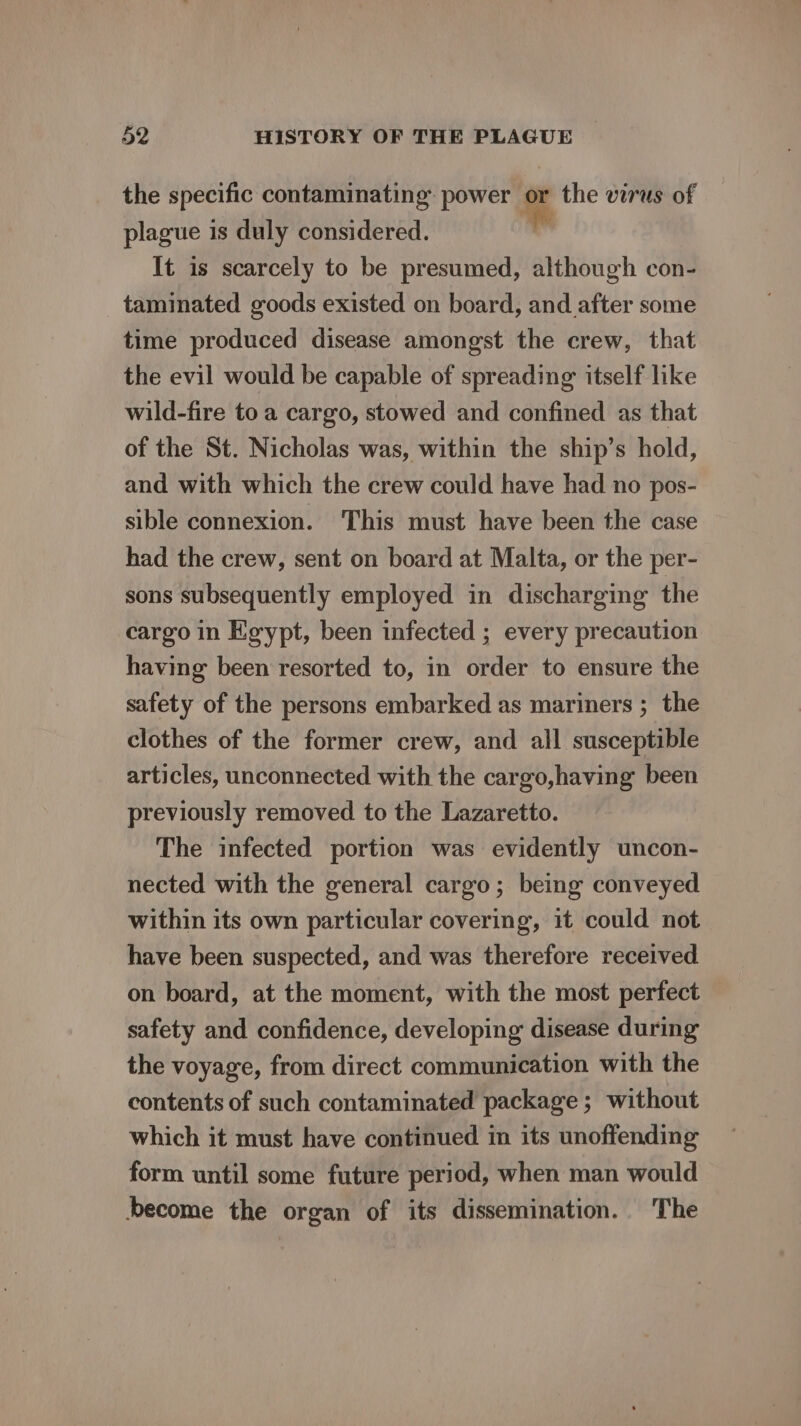 the specific contaminating: power or the virus of plague 1 is duly considered. bs It is scarcely to be presumed, although con- taminated goods existed on board, and after some time produced disease amongst the crew, that the evil would be capable of spreading itself like wild-fire to a cargo, stowed and confined as that of the St. Nicholas was, within the ship’s hold, and with which the crew could have had no pos- sible connexion. This must have been the case had the crew, sent on board at Malta, or the per- sons subsequently employed in discharging the cargo in Egypt, been infected ; every precaution having been resorted to, in order to ensure the safety of the persons embarked as mariners ; the clothes of the former crew, and all susceptible articles, unconnected with the cargo,having been previously removed to the Lazaretto. The infected portion was evidently uncon- nected with the general cargo; being conveyed within its own particular covering, it could not have been suspected, and was therefore received on board, at the moment, with the most perfect safety and confidence, developing disease during the voyage, from direct communication with the contents of such contaminated package ; without which it must have continued in its unoffending form until some future period, when man would become the organ of its dissemination. The