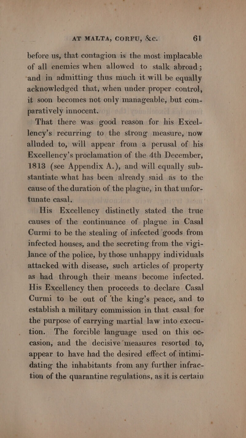 before us, that contagion is the most implacable of all enemies when allowed to stalk abroad; ‘and in admitting thus much it will be equally acknowledged that, when under proper control, it soon becomes not only manageable, but com- paratively innocent. That there was good reason for his Excel- lency’s recurring to the strong measure, now alluded to, will appear from a perusal of his Excellency’s proclamation of the 4th December, 1813 (see Appendix A.), and will equally sub- stantiate what has been already said as to the cause of the duration of the plague, in that unfor- tunate casal. ; His Excellency distinctly stated the true causes of the continuance of plague in Casal Curmi to be the stealing of infected ‘goods from infected houses, and the secreting from the vigi- lance of the police, by those unhappy individuals attacked with disease, such articles of property as had through their means become infected. His Excellency then proceeds to declare Casal Curmi to be out of ‘the king’s peace, and to establish a military commission in that casal for the purpose of carrying martial law into execu- tion. The forcible language used on this oc- casion, and the decisive measures resorted to, appear to have had the desired effect of intimi- dating the inhabitants from any further infrac- tion of the quarantine regulations, as it is certain