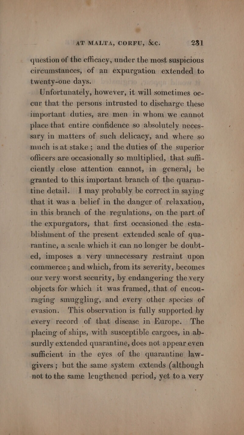 td AT MALTA, CORFU, &amp;c. 231 question of the efficacy, under the most suspicious circumstances, of an expurgation extended to twenty-one days. ! Unfortunately, however, it will sometimes oc- cur that the persons intrusted to discharge these important duties, are men in whom we cannot place that entire confidence so absolutely neces- sary in matters of such delicacy, and where so much is at stake ; and the duties of the superior officers are occasionally so multiplied, that suffi- ciently close attention cannot, in general, be granted to this important branch of the quaran- tine detail. I may probably be correct in saying that it was a belief in the danger of relaxation, in this branch of the regulations, on the part of the expurgators, that first occasioned the esta- blishment of the present extended scale of qua- rantine, a scale which it can no longer be doubt- ed, imposes a very unnecessary restraint upon commerce ; and which, from its severity, becomes our very worst security, by endangering the very objects for which it was framed, that of encou- raging smuggling, and every other species of evasion. This observation is fully supported by every record of that disease in Europe. The placing of ships, with susceptible cargoes, in ab- surdly extended quarantine, does not appear even sufficient in the eyes of the quarantine law- givers; but the same system extends (although not tothe same lengthened period, yet toa very