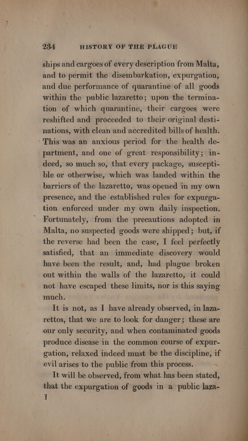 ships and cargoes of every description from Malta, and to permit the disembarkation, expurgation, and due performance of quarantine of all goods within the public lazaretto; upon the termina- tion of which quarantine, their cargoes were reshifted and proceeded to their original desti- nations, with clean and accredited bills of health. ‘This was an anxious period for the health de- partment, and one of great responsibility; in- deed, so much so, that every package, suscepti- ble or otherwise, which was landed within the barriers of the lazaretto, was opened in my own presence, and the established rules for expurga- tion enforced under my own daily inspection. Fortunately, from the precautions adopted in Malta, no suspected goods were shipped; but, if the reverse had been the case, I feel perfectly satisfied, that an immediate discovery would have been the result, and, had plague broken out within the walls of the lazaretto, it could not have escaped these limits, nor is this saying much. | : It is not, as I have already observed, in laza- rettos, that we are to look for danger; these are our only security, and when contaminated goods produce disease in the common course of expur- gation, relaxed indeed must be the discipline, if evil arises to the public from this process. It will be observed, from what has been stated, that the expurgation of goods in a public laza- I