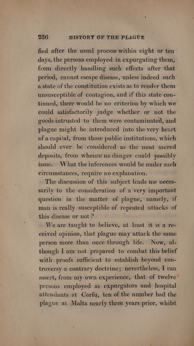 fied after the usual process within eight or ten days, the persons employed in expurgating them, from directly handling such effects after that period, cannot escape disease, unless indeed such a state of the constitution exists as to render them unsusceptible of contagion, and if this state con- tinued, there would be no criterion by which we could satisfactorily judge whether or not the goods intrusted to them were contaminated, and plague might be introduced into the very heart of a capital, from those public institutions, which should ever be considered as the most sacred deposits, from whence no danger could possibly issue. What the inferences would be under such circumstances, require no explanation. The discussion of this subject leads me neces- sarily to the consideration of a very important question in the matter of plague, namely, if man is really susceptible of repeated attacks of this disease or not ? | We are taught to believe, at least it-is a re- ceived opinion, that plague may attack the same person more than once through life. Now, al- though I am not prepared to combat this belief with proofs sufficient to establish beyond con- troversy a contrary doctrine; nevertheless, I can assert, from my own experience, that of twelve — persons employed as expurgators and hospital attendants at Corfu, ten of the number had the plague at Malta nearly three years prior, whilst