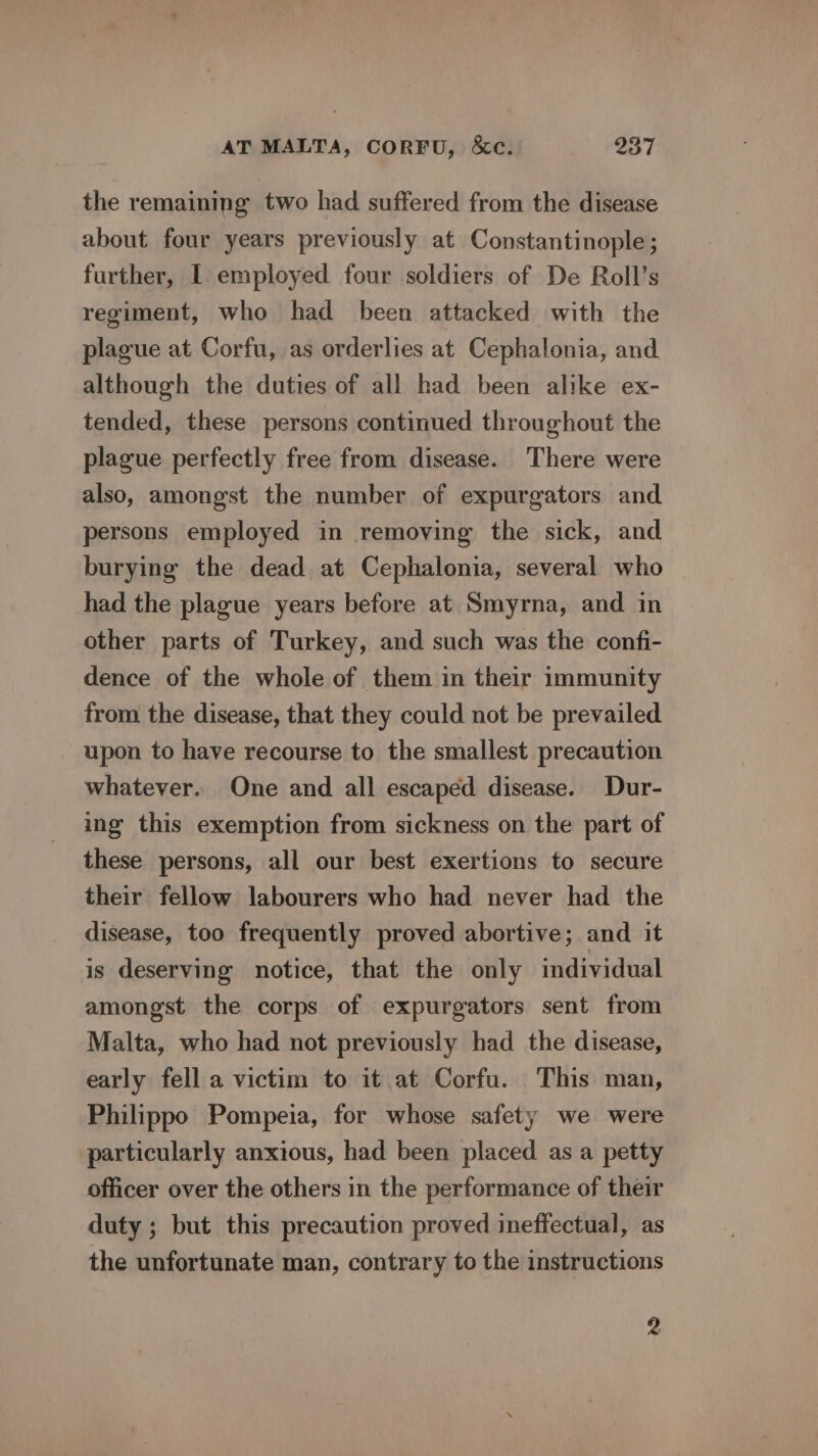 the remaining two had suffered from the disease about four years previously at Constantinople; further, I employed four soldiers of De Roll’s regiment, who had been attacked with the plague at Corfu, as orderlies at Cephalonia, and although the duties of all had been alike ex- tended, these persons continued throughout the plague perfectly free from disease. There were also, amongst the number of expurgators and persons employed in removing the sick, and burying the dead at Cephalonia, several who had the plague years before at Smyrna, and in other parts of Turkey, and such was the confi- dence of the whole of them in their immunity from the disease, that they could not be prevailed upon to have recourse to the smallest precaution whatever. One and all escaped disease. Dur- ing this exemption from sickness on the part of these persons, all our best exertions to secure their fellow labourers who had never had the disease, too frequently proved abortive; and it is deserving notice, that the only individual amongst the corps of expurgators sent from Malta, who had not previously had the disease, early fell a victim to it at Corfu. This man, Philippo Pompeia, for whose safety we were particularly anxious, had been placed as a petty officer over the others in the performance of their duty ; but this precaution proved ineffectual, as the unfortunate man, contrary to the instructions 2