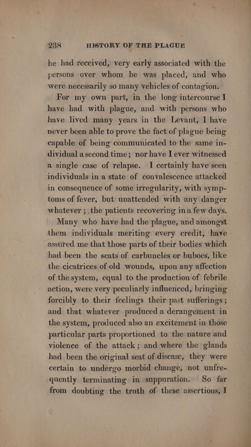 he had received, very early associated with the persons over whom he was placed, and who were necessarily so many vehicles of contagion. For my own part, in the long intercourse I have had with plague, and with persons who have lived many years in the Levant, I have never been able to prove the fact of plague being capable of being communicated to the same in- dividual a second time; nor have I ever witnessed a single case of relapse. I certainly have seen individuals in a state of convalescence attacked in consequence of some irregularity, with symp- toms of fever, but unattended with any danger whatever ; the patients recovering ina few days. Many who have had the plague, and amongst them individuals meriting every credit, have assured me that those parts of their bodies which had been the seats-of carbuncles or buboes, like the cicatrices of old wounds, upon any affection of the system, equal to the production of febrile action, were very peculiarly influenced, bringing forcibly to their feelings their past sufferings ; and that whatever produced a derangement in the system, produced also an excitement in those particular parts proportioned to the nature and violence of the attack; and where the glands had been the original seat of disease, they were certain to undergo morbid change, not unfre- quently terminating in suppuration. So far from doubting the truth of these assertions, I