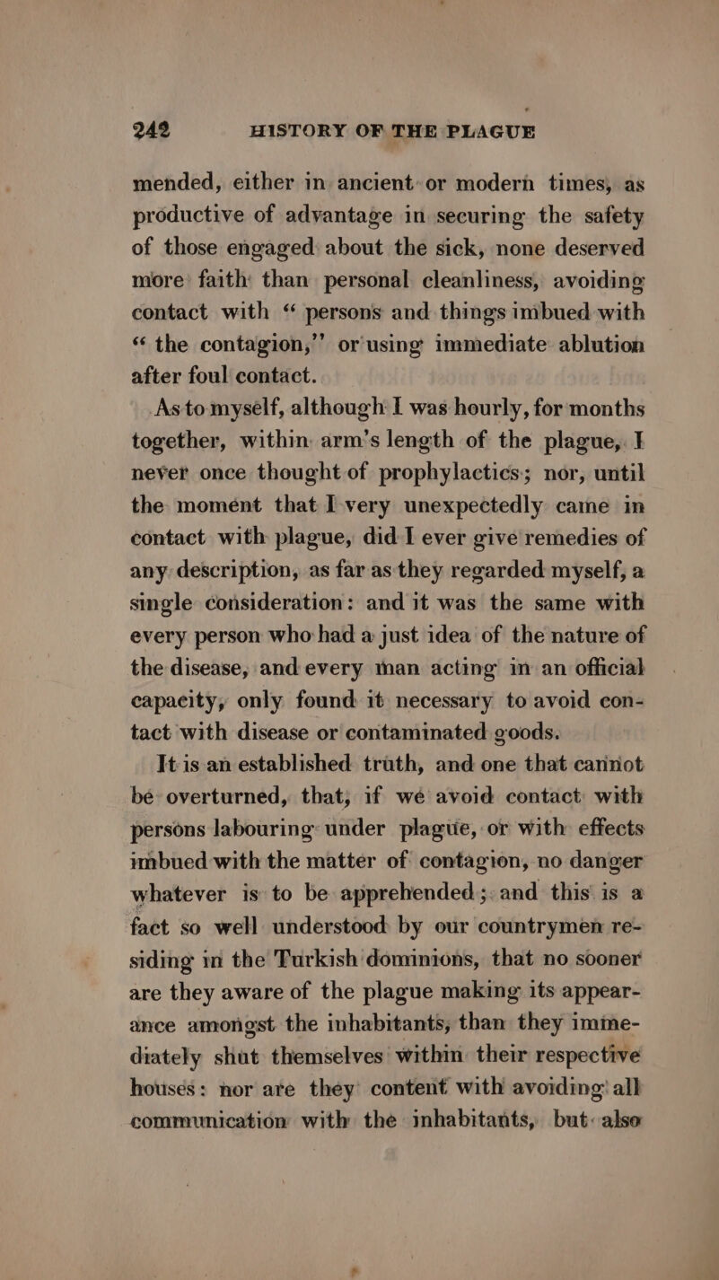 mended, either in ancient: or modern times) as productive of advantage in securing the safety of those engaged about the sick, none deserved more’ faith than personal cleanliness, avoiding contact with ‘ persons and things imbued with ‘ the contagion,’ or using immediate ablution after foul contact. Asto myself, although I was hourly, for months together, within: arm’s length of the plague,. I never once thought of prophylactics; nor, until the moment that I-very unexpectedly came in contact with plague, did I ever give remedies of any description, as far as they regarded myself, a single consideration: and it was the same with every person who had a just idea of the nature of the disease, and every man acting in an official capacity, only found it necessary to avoid con- tact with disease or contaminated goods. It isan established truth, and one that cannot be overturned, that, if wé avoid contact: with persons labouring: under plague, or with effects imbued with the matter of contagion, no danger whatever is to be apprehended. and this is a fact so well understood by our countrymen re- siding im the Turkish dominions, that no sooner are they aware of the plague making its appear- ance amongst the inhabitants, than they imme- diately shut themselves within. their respective houses: nor ate they’ content with avoiding: all communication with the inhabitants, but: alse