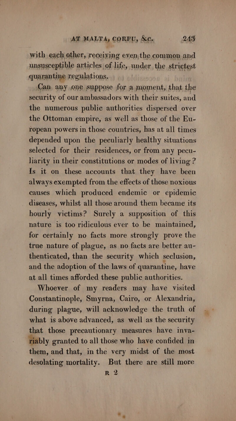 with each other, receiving eyen,the common and unsusceptible articles of life, under, the str sete quarantine regulations. Can, any one suppose for a moment, that the security of our ambassadors with their suites, and the numerous public authorities dispersed over the Ottoman empire, as well as those of the Eu- ropean powers in. those countries, has at all times depended upon the peculiarly healthy situations selected for their residences, or from any pecu- liarity in their constitutions or modes of living ? fs it on these accounts that they have been always exempted from the effects of those noxious causes which produced endemic or epidemic diseases, whilst all those around them became its hourly victims? Surely a supposition of this nature is too ridiculous ever to be maintained, for certainly no facts more strongly prove the true nature of plague, as no facts are better au- thenticated, than the security which seclusion, and the adoption of the laws of quarantine, have at all times afforded these public authorities. Whoever of my readers may have visited Constantinople, Smyrna, Cairo, or Alexandria, during plague, will acknowledge the truth of what is above advanced, as well as the security that those precautionary measures have inva- riably granted to all those who have confided in them, and that, in the very midst of the most desolating mortality. But there are still more