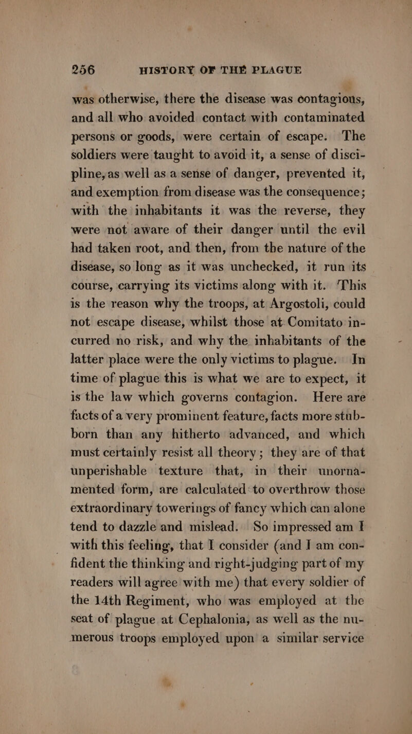 was otherwise, there the disease was contagious, and all who avoided contact with contaminated persons or goods, were certain of escape. The soldiers were taught to avoid it, a sense of disci- pline,as well as a sense of danger, prevented it, and exemption from disease was the consequence ; with the inhabitants it was the reverse, they were not aware of their danger until the evil had taken root, and then, from the nature of the disease, so long as it was unchecked, it run its course, carrying its victims along with it. ‘This is the reason why the troops, at Argostoli, could not escape disease, whilst those at:Comitato in- curred no risk, and why the inhabitants of the latter place were the only victims to plague. In time of plague this is what we are to expect, it is the law which governs contagion. Here are facts of a very prominent feature, facts more stub- born than any hitherto advanced, and which must certainly resist all theory; they are of that unperishable texture that, in their unorna- mented form, are calculated: to overthrow those extraordinary towerings of fancy which can alone tend to dazzle and mislead. So impressed am I with this feeling, that I consider (and I am con- fident the thinking and right-judging part of my readers will agree with me) that every soldier of the 14th Regiment, who was employed at the seat of plague at Cephalonia, as well as the nu- — merous troops employed upon a similar service