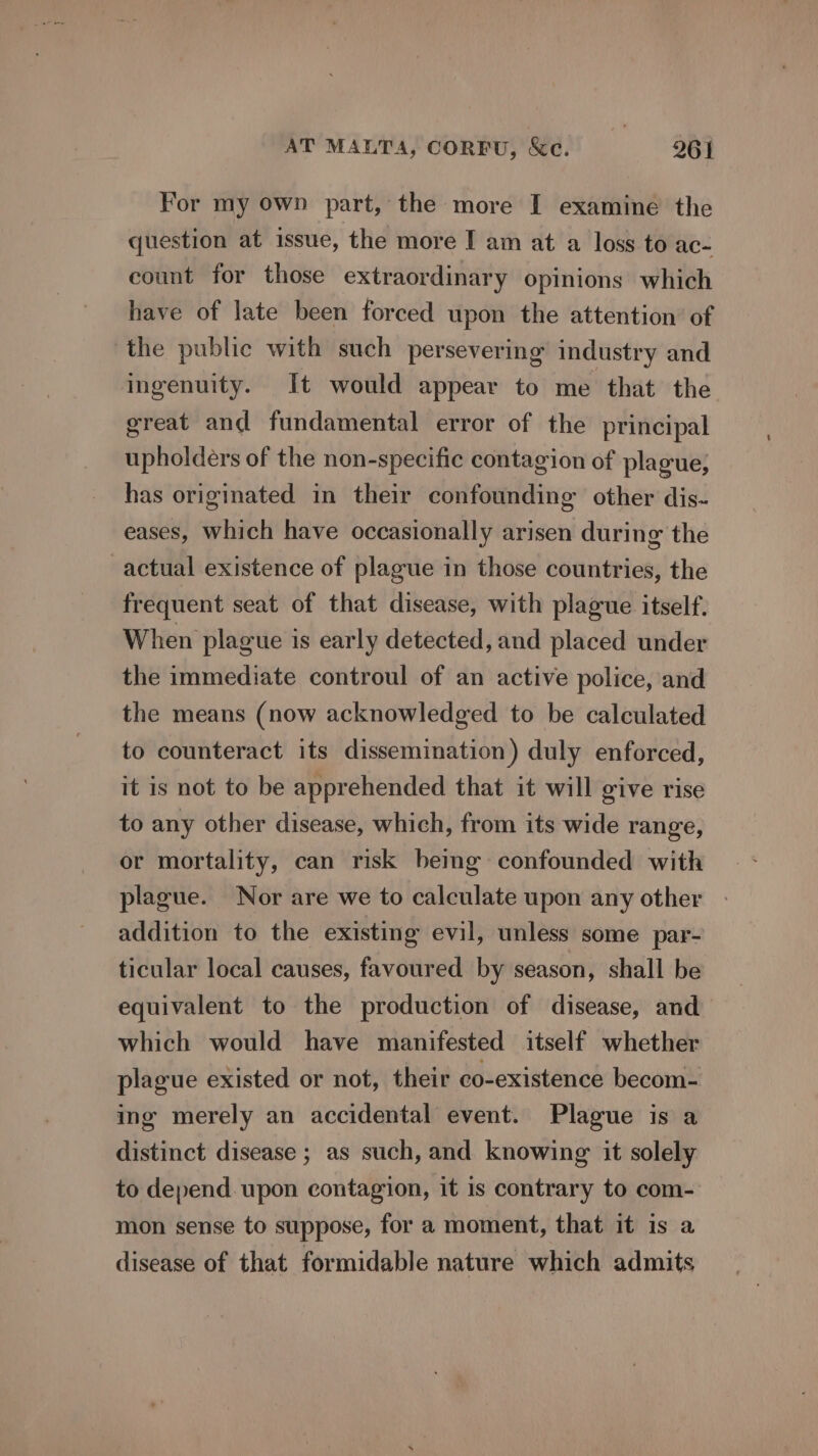 For my own part, the more I examine the question at issue, the more I am at a loss to ac- count for those extraordinary opinions which have of late been forced upon the attention of the public with such persevering industry and ingenuity. It would appear to me that the great and fundamental error of the principal upholders of the non-specific contagion of plague, has originated in their confounding other dis- eases, which have occasionally arisen during the actual existence of plague in those countries, the frequent seat of that disease, with plague itself. When plague is early detected, and placed under the immediate controul of an active police, and the means (now acknowledged to be calculated to counteract its dissemination) duly enforced, it is not to be apprehended that it will give rise to any other disease, which, from its wide range, or mortality, can risk bemg confounded with plague. Nor are we to calculate upon any other addition to the existing evil, unless some par- ticular local causes, favoured by season, shall be equivalent to the production of disease, and which would have manifested itself whether plague existed or not, their co-existence becom- ing merely an accidental event. Plague is a distinct disease ; as such, and knowing: it solely to depend. upon contagion, it is contrary to com- mon sense to suppose, for a moment, that it is a disease of that formidable nature which admits