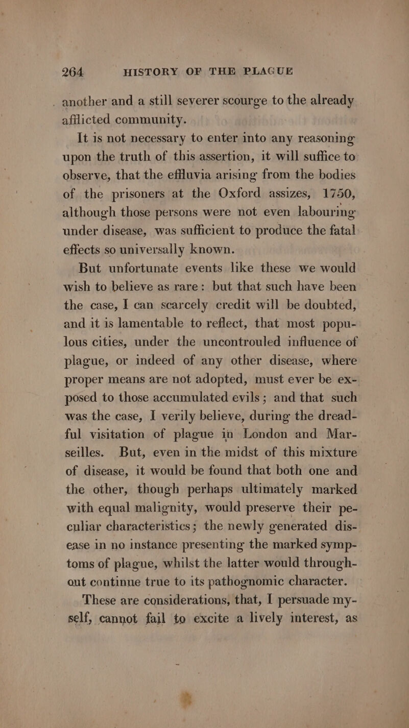 _ another and a still severer scourge to the already afflicted community. It is not necessary to enter into any reasoning upon the truth of this assertion, it will suffice to observe, that the effluvia arising from the bodies of the prisoners at the Oxford assizes, 1750, although those persons were not even labouring under disease, was sufficient to produce the fatal effects so universally known. But unfortunate events like these we would wish to believe as rare: but that such have been the case, I can scarcely credit will be doubted, and it is lamentable to reflect, that most popu- lous cities, under the uncontrouled influence of plague, or indeed of any other disease, where proper means are not adopted, must ever be ex- posed to those accumulated evils; and that such was the case, I verily believe, during the dread- ful visitation of plague in London and Mar- seilles. But, even in the midst of this mixture of disease, it would be found that both one and the other, though perhaps ultimately marked with equal malignity, would preserve their pe- culiar characteristics; the newly generated dis- ease in no instance presenting the marked symp- toms of plague, whilst the latter would through- out continue true to its pathognomic character. These are considerations, that, [ persuade my- self, cannot fail to excite a lively interest, as