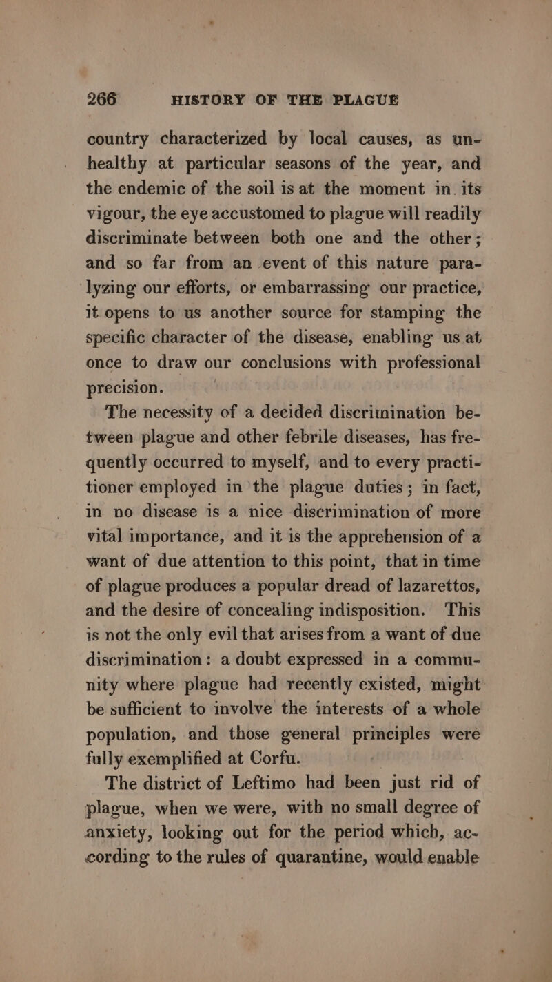country characterized by local causes, as un- healthy at particular seasons of the year, and the endemic of the soil is at the moment in. its vigour, the eye accustomed to plague will readily discriminate between both one and the other; and so far from an event of this nature para- lyzing our efforts, or embarrassing our practice, it opens to us another source for stamping the specific character of the disease, enabling us at once to draw our conclusions with professional precision. The necessity of a decided discrimination be- tween plague and other febrile diseases, has fre- quently occurred to myself, and to every practi- tioner employed in the plague duties; in fact, in no disease is a nice discrimination of more vital importance, and it is the apprehension of a want of due attention to this point, that in time of plague produces a popular dread of lazarettos, and the desire of concealing indisposition. This is not the only evil that arises from a want of due discrimination : a doubt expressed in a commu- nity where plague had recently existed, might be sufficient to involve the interests of a whole population, and those general principles were fully exemplified at Corfu. The district of Leftimo had been just rid of plague, when we were, with no small degree of anxiety, looking out for the period which, ac- cording to the rules of quarantine, would enable