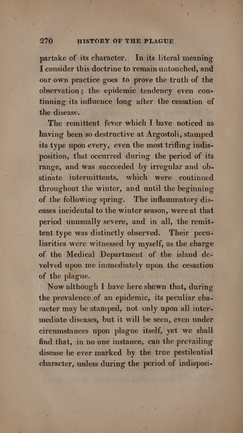 partake of its character. In its literal meaning I consider this doctrine to remain untouched, and our own practice goes to prove the truth of the observation; the epidemic tendency even con- tinuing its influence long after the cessation of the disease. The remittent fever which I have noticed as having been so destructive at Argostoli, stamped its type upon every, even the most trifling indis- position, that occurred during the period of its range, and was succeeded by irregular and ob- stinate intermittents, which were continued throughout the winter, and until the beginning of the following spring. The inflammatory dis- eases incidental to the winter season, were at that period unusually severe, and in all, the remit- tent type was distinctly observed. Their pecu- liarities were witnessed by myself, as the charge of the Medical Department of the island de- volved upon me immediately upon the cessation of the plague. Now although I have here shéwn that, during the prevalence of an epidemic, its peculiar cha- racter may be stamped, not only upon all inter- mediate diseases, but it will be seen, even under circumstances upon plague itself, yet we shall find that, in no one instance, can the prevailing disease be ever marked by the true pestilential character, unless during the period of indisposi-