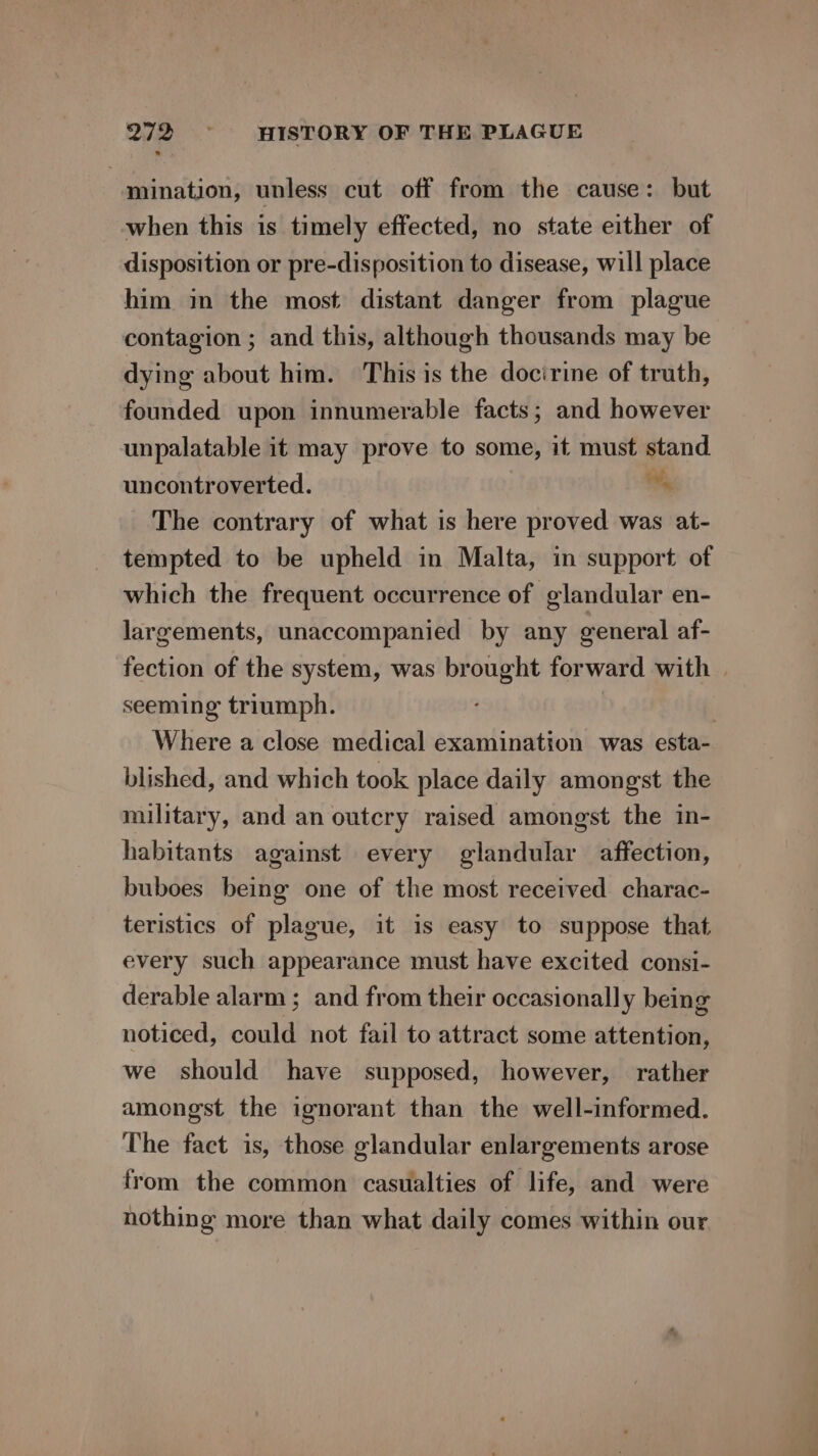 mination, unless cut off from the cause: but when this is timely effected, no state either of disposition or pre-disposition to disease, will place him in the most distant danger from plague contagion ; and this, although thousands may be dying about him. This is the docirine of truth, founded upon innumerable facts; and however unpalatable it may prove to some, it must stand. uncontroverted. %, The contrary of what is here proved was at- tempted to be upheld in Malta, in support of which the frequent occurrence of glandular en- largements, unaccompanied by any general af- fection of the system, was brought forward with | seeming triumph. | Where a close medical examination was esta- blished, and which took place daily amongst the military, and an outcry raised amongst the in- habitants against every glandular affection, buboes being one of the most received charac- teristics of plague, it is easy to suppose that. every such appearance must have excited consi- derable alarm ; and from their occasionally being noticed, could not fail to attract some attention, we should have supposed, however, rather amongst the ignorant than the well-informed. The fact is, those glandular enlargements arose from the common casualties of life, and were nothing more than what daily comes within our