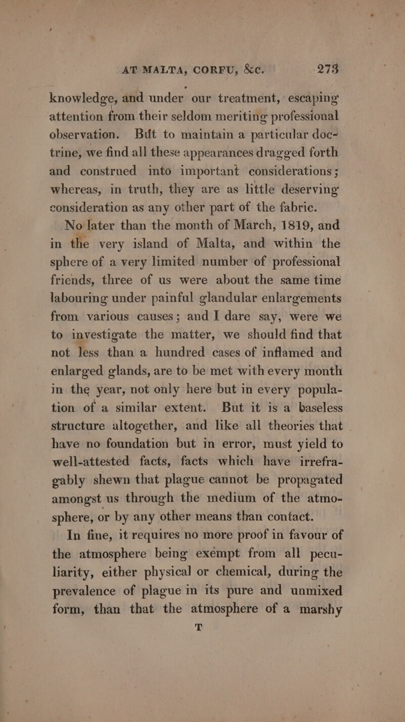 knowledge, and under our treatment,’ escaping attention from their seldom meriting professional observation. But to maintain a particular doc- trine, we find all these appearances dragged forth and construed into important considerations ; whereas, in truth, they are as little deserving consideration as any other part of the fabric. No later than the month of March, 1819, and in the very island of Malta, and within the sphere of a very limited number of professional friends, three of us were about the same time labouring under painful glandular enlargements from various causes; and I dare say, were we to investigate the matter, we should find that not less than a hundred cases of inflamed and enlarged glands, are to be met with every month in the year, not only here but in every popula- tion of a similar extent. But it is a baseless structure altogether, and like all theories that . have no foundation but in error, must yield to well-attested facts, facts which have irrefra- gably shewn that plague cannot be propagated amongst us through the medium of the atmo- sphere, or by any other means than contact. In fine, it requires no more proof in favour of the atmosphere being exempt from all pecu- liarity, either physical or chemical, during the prevalence of plague in its pure and unmixed form, than that the atmosphere of a marshy T