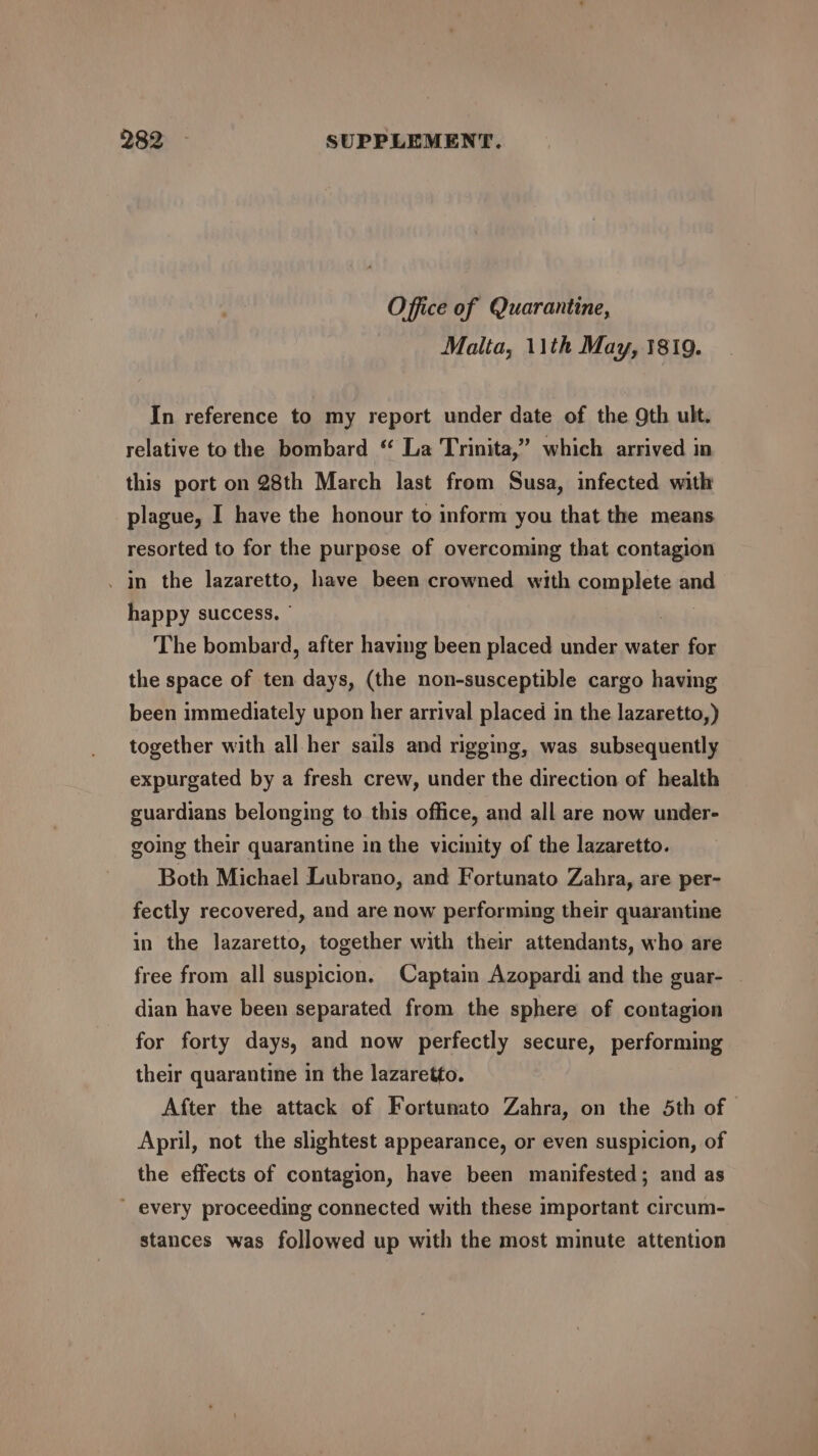 Office of Quarantine, Malta, 11th May, 1819. In reference to my report under date of the Qth ult. relative to the bombard “ La Trinita,” which arrived in this port on 28th March last from Susa, infected with plague, I have the honour to inform you that the means resorted to for the purpose of overcoming that contagion . in the lazaretto, have been crowned with complete and happy success. © The bombard, after having been placed under water for the space of ten days, (the non-susceptible cargo having been immediately upon her arrival placed in the lazaretto,) together with all her sails and rigging, was subsequently expurgated by a fresh crew, under the direction of health guardians belonging to this office, and all are now under- going their quarantine in the vicinity of the lazaretto. Both Michael Lubrano, and Fortunato Zahra, are per- fectly recovered, and are now performing their quarantine in the lazaretto, together with their attendants, who are free from all suspicion. Captain Azopardi and the guar- dian have been separated from the sphere of contagion for forty days, and now perfectly secure, performing their quarantine in the lazaretto. After the attack of Fortunato Zahra, on the 5th of April, not the slightest appearance, or even suspicion, of the effects of contagion, have been manifested; and as  every proceeding connected with these important circum- stances was followed up with the most minute attention