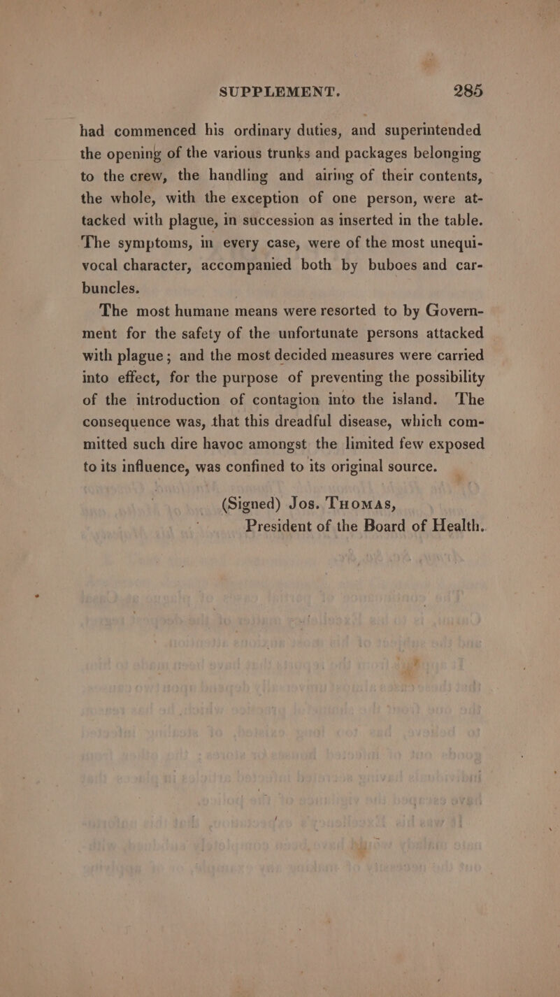 had commenced his ordinary duties, and superintended the opening of the various trunks and packages belonging to the crew, the handling and airing of their contents, the whole, with the exception of one person, were at- tacked with plague, in succession as inserted in the table. The symptoms, in every case, were of the most unequi- vocal character, accompanied both by buboes and car- buncles. | The most humane means were resorted to by Govern- ment for the safety of the unfortunate persons attacked with plague ; and the most decided measures were carried into effect, for the purpose of preventing the possibility of the introduction of contagion into the island. The consequence was, that this dreadful disease, which com- mitted such dire havoc amongst the limited few exposed to its influence, was confined to its original source. (Signed) Jos. Tuomas, President of the Board of Health..