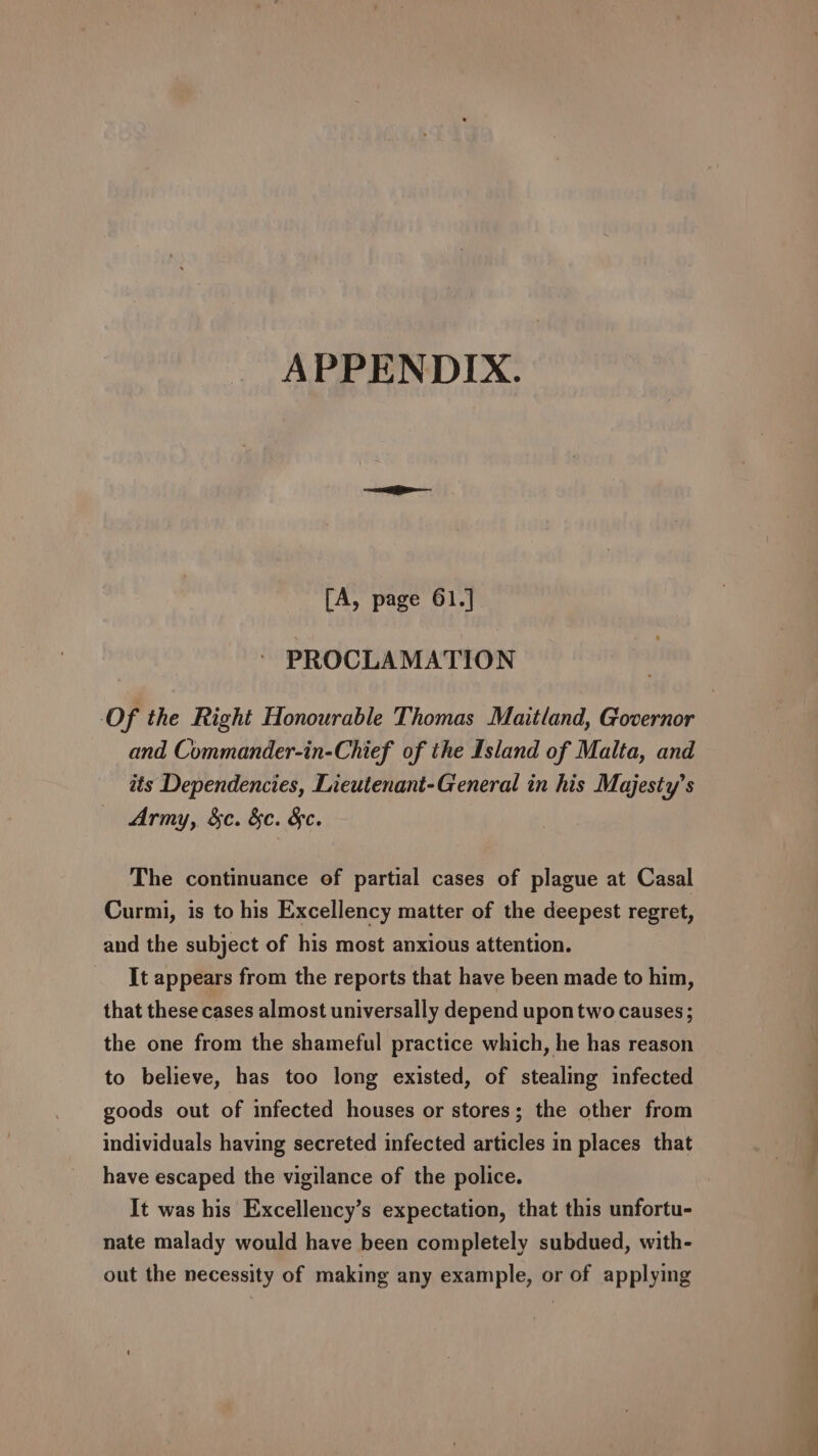 APPENDIX. [A, page 61.] PROCLAMATION Of the Right Honourable Thomas Maitland, Governor and Commander-in-Chief of the Island of Malta, and its Dependencies, Lieutenant-General in his Majesty’s Army, &amp;c. &amp;c. &amp;c. The continuance of partial cases of plague at Casal Curmi, is to his Excellency matter of the deepest regret, and the subject of his most anxious attention. It appears from the reports that have been made to him, that these cases almost universally depend upon two causes; the one from the shameful practice which, he has reason to believe, has too long existed, of stealing infected goods out of infected houses or stores; the other from individuals having secreted infected articles in places that have escaped the vigilance of the police. It was his Excellency’s expectation, that this unfortu- nate malady would have been completely subdued, with- out the necessity of making any example, or of applying