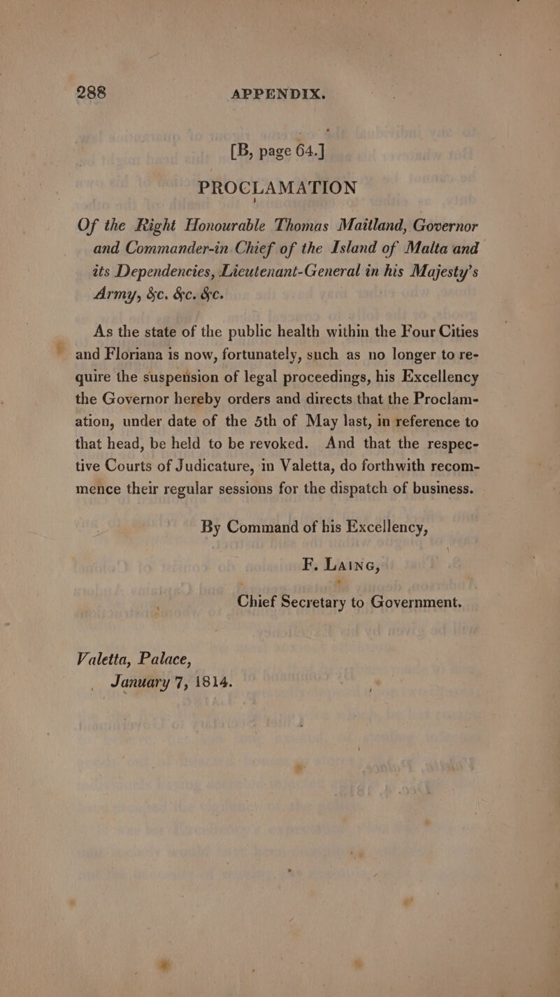 [B, page 64.] PROCLAMATION Of the Right Honourable Thomas Maitland, Governor and Commander-in.Chief of the Island of Malta and ats Dependencies, Lieutenant-General in his Majesty’s Army, &amp;c. &amp;c. &amp;e. As the state of the public health within the Four Cities ~ and Floriana is now, fortunately, such as no longer to re- quire the suspension of legal proceedings, his Excellency the Governor hereby orders and directs that the Proclam- ation, under date of the 5th of May last, in reference to that head, be held to be revoked. And that the respec- tive Courts of Judicature, in Valetta, do forthwith recom- mence their regular sessions for the dispatch of business. By Command of his Excellency, | F, Laine, Chief Secretary to Government. Valetta, Palace,