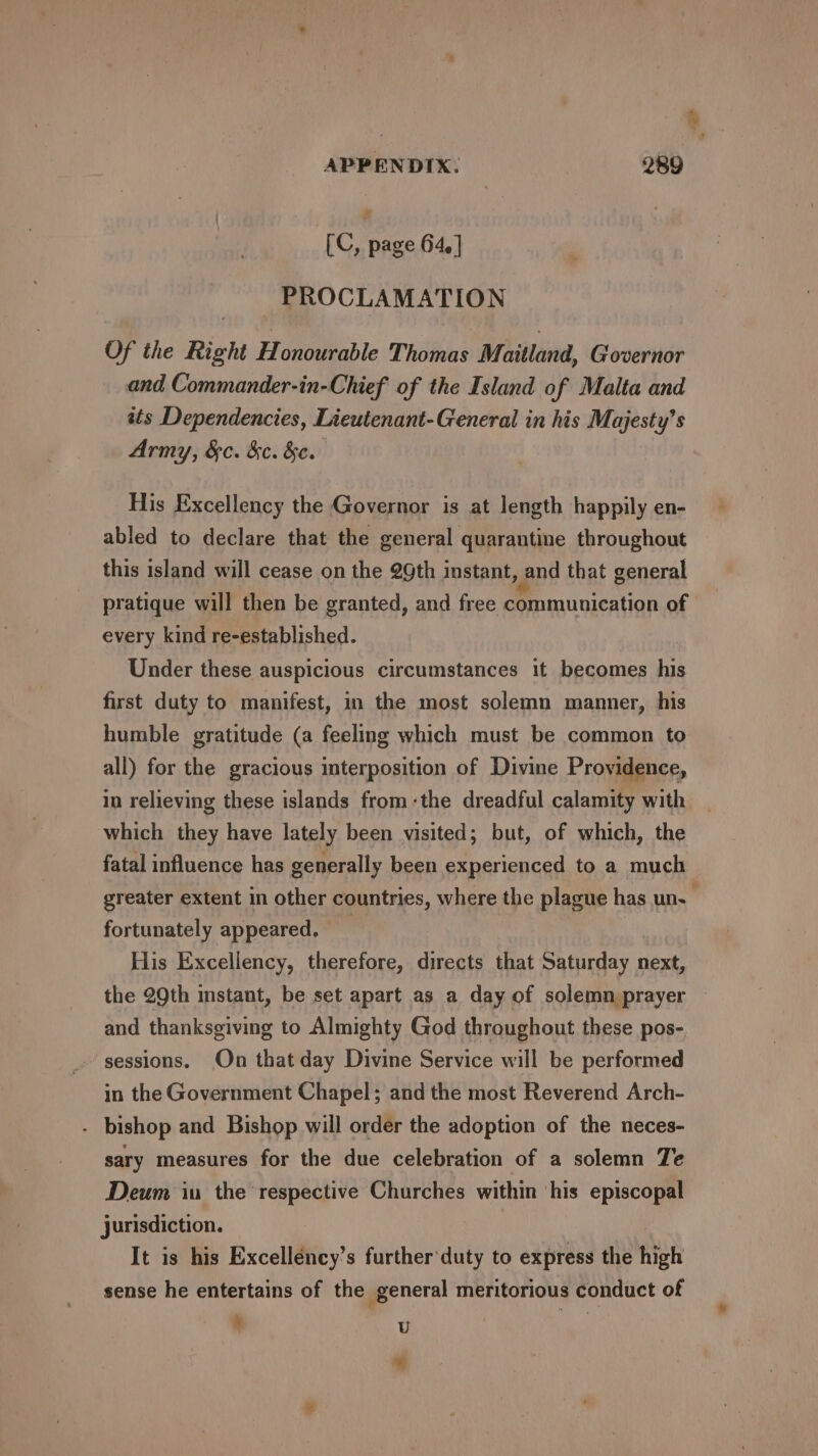 ‘ APPENDIX. 289 hd [C, page 64. ] PROCLAMATION Of the Right Honourable Thomas Maitland, Governor and Commander-in-Chief' of the Island of Malta and its Dependencies, Lieutenant-General in his Majesty’s Army, &amp;c. &amp;c. &amp;e. His Excellency the Governor is at length happily en- abled to declare that the general quarantine throughout this island will cease on the 2Gth instant, and that general pratique will then be granted, and free communication of every kind re-established. Under these auspicious circumstances it becomes his first duty to manifest, in the most solemn manner, his humble gratitude (a feeling which must be common to all) for the gracious interposition of Divine Providence, in relieving these islands from:the dreadful calamity with which they have lately been visited; but, of which, the fatal influence has generally been experienced to a much greater extent in other countries, where the plague has un. fortunately appeared. His Excellency, therefore, directs that Saturday next, the 29th instant, be set apart as a day of solemn prayer ~ and thanksgiving to Almighty God throughout these pos-. sessions. On that day Divine Service will be performed in the Government Chapel; and the most Reverend Arch- - bishop and Bishop will order the adoption of the neces- sary measures for the due celebration of a solemn Te Deum iu the respective Churches within his episcopal jurisdiction. | It is his Excelléncy’s further'duty to express the high sense he entertains of the general meritorious conduct of * U