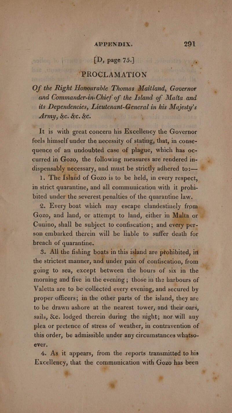 | [D, page 75.] a “PROCLAMATION Of the Right Honourable Thomas Maitland, Governor and Commander-in-Chief of the Island of Malta and its Dependencies, Lieutenant-General in his Majesty’s Army, &amp;c. &amp;c. &amp;c. , ‘ It is with great concern his Excellency the Governor feels himself under the necessity of stating, that, in conse- quence of an undoubted case of plague, which has oc- curred in Gozo, the following measures are rendered in- dispensably necessary, and must be strictly adhered to:— © 1. The Island of Gozo is to be held, in every respect, in strict quarantine, and all communication with it prohi- bited under the severest penalties of the quarantine law. 2. Every boat which may escape clandestinely from. Gozo, and land, or attempt to land, either in M Cunino, shall be subject to confiscation; and every per- son embarked therein will be liable to suffer death for breach of quarantine. 3. All the fishing boats 1 in this island are aiohibited, int the strictest manner, and under pain of confiscation, from going to sea, except between the hours of six in the morning and five in the evening ; those in the harbours of Valetta are to be collected every evening, and secured by proper officers; in the other parts of the island, they are to be drawn ashore at the nearest tower, and their oars, sails, &amp;c. lodged therein during the night; nor will any plea or pretence of stress of weather, in contravention of this order, be admissible under any circumstances whatso- ever. 4. As it appears, from the reports transmitted to his Excellency, that the communication with Gozo has been a 7 | 3 » » | 5