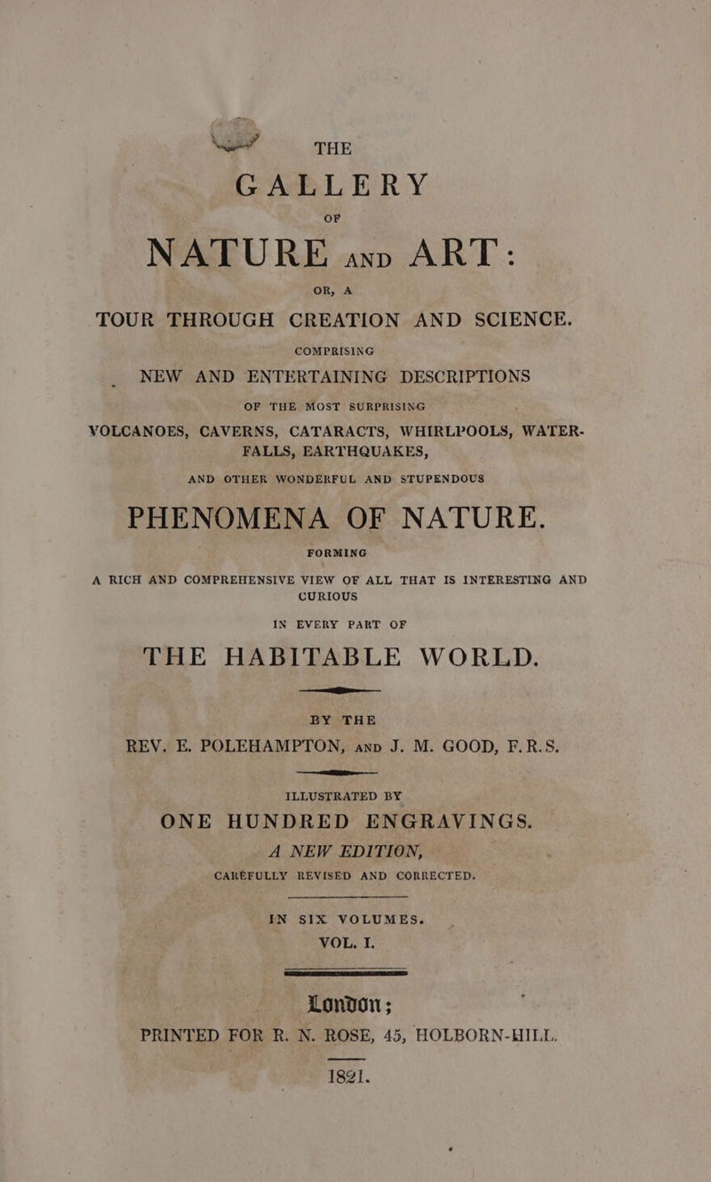 \ %, ee?” THE GALLERY NATURE ann ART: OR, A TOUR THROUGH CREATION AND SCIENCE. COMPRISING NEW AND ENTERTAINING DESCRIPTIONS OF THE MOST SURPRISING VOLCANOES, CAVERNS, CATARACTS, WHIRLPOOLS, WATER- FALLS, EARTHQUAKES, AND OTHER WONDERFUL AND STUPENDOUS PHENOMENA OF NATURE. FORMING A RICH AND COMPREHENSIVE VIEW OF ALL THAT IS INTERESTING AND CURIOUS IN EVERY PART OF THE HABITABLE WORLD. BY THE REV. E. POLEHAMPTON, anv J. M. GOOD, F.R.S. ILLUSTRATED BY ONE HUNDRED ENGRAVINGS. A NEW EDITION, CAREFULLY REVISED AND CORRECTED. IN SIX VOLUMES. VOL, I. London; PRINTED FOR R. N. ROSE, 45, HOLBORN-HILL. 1821.