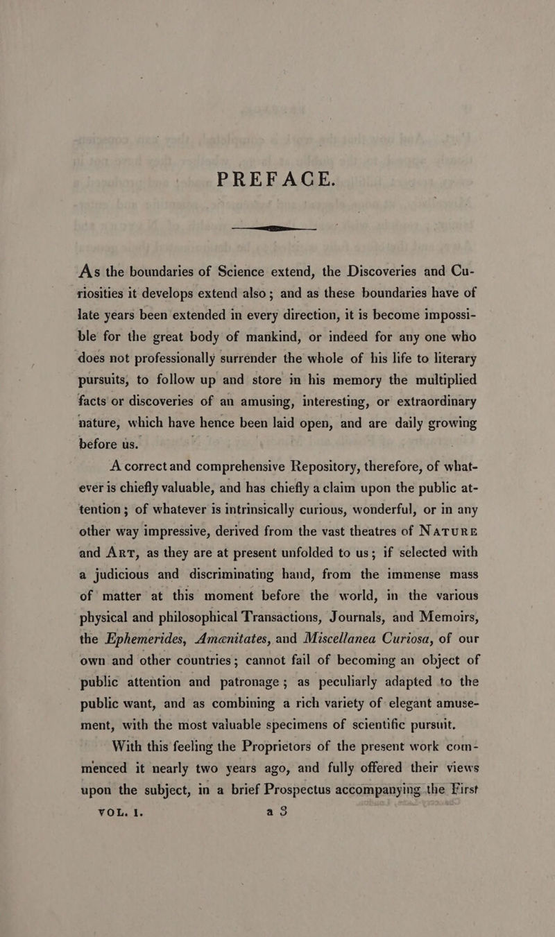 PREFACE. As the boundaries of Science extend, the Discoveries and Cu- riosities it develops extend also; and as these boundaries have of late years been extended in every direction, it is become impossi- ble for the great body of mankind, or indeed for any one who does not professionally surrender the whole of his life to literary pursuits, to follow up and store in his memory the multiplied facts or discoveries of an amusing, interesting, or extraordinary nature, which have hence been laid open, and are daily growing before us. . A correct and comprehensive Repository, therefore, of what- ever is chiefly valuable, and has chiefly a claim upon the public at- tention ; of whatever is intrinsically curious, wonderful, or in any other way impressive, derived from the vast theatres of NATURE and ArT, as they are at present unfolded to us; if selected with a judicious and discriminating hand, from the immense mass of matter at this moment before the world, in the various physical and philosophical Transactions, Journals, and Memoirs, the Ephemerides, Amenitates, and Miscellanea Curtosa, of our own and other countries; cannot fail of becoming an object of public attention and patronage; as peculiarly adapted to the public want, and as combining a rich variety of elegant amuse- ment, with the most valuable specimens of scientific pursuit. With this feeling the Proprietors of the present work com- menced it nearly two years ago, and fully offered their views upon the subject, in a brief Prospectus accompanying the First