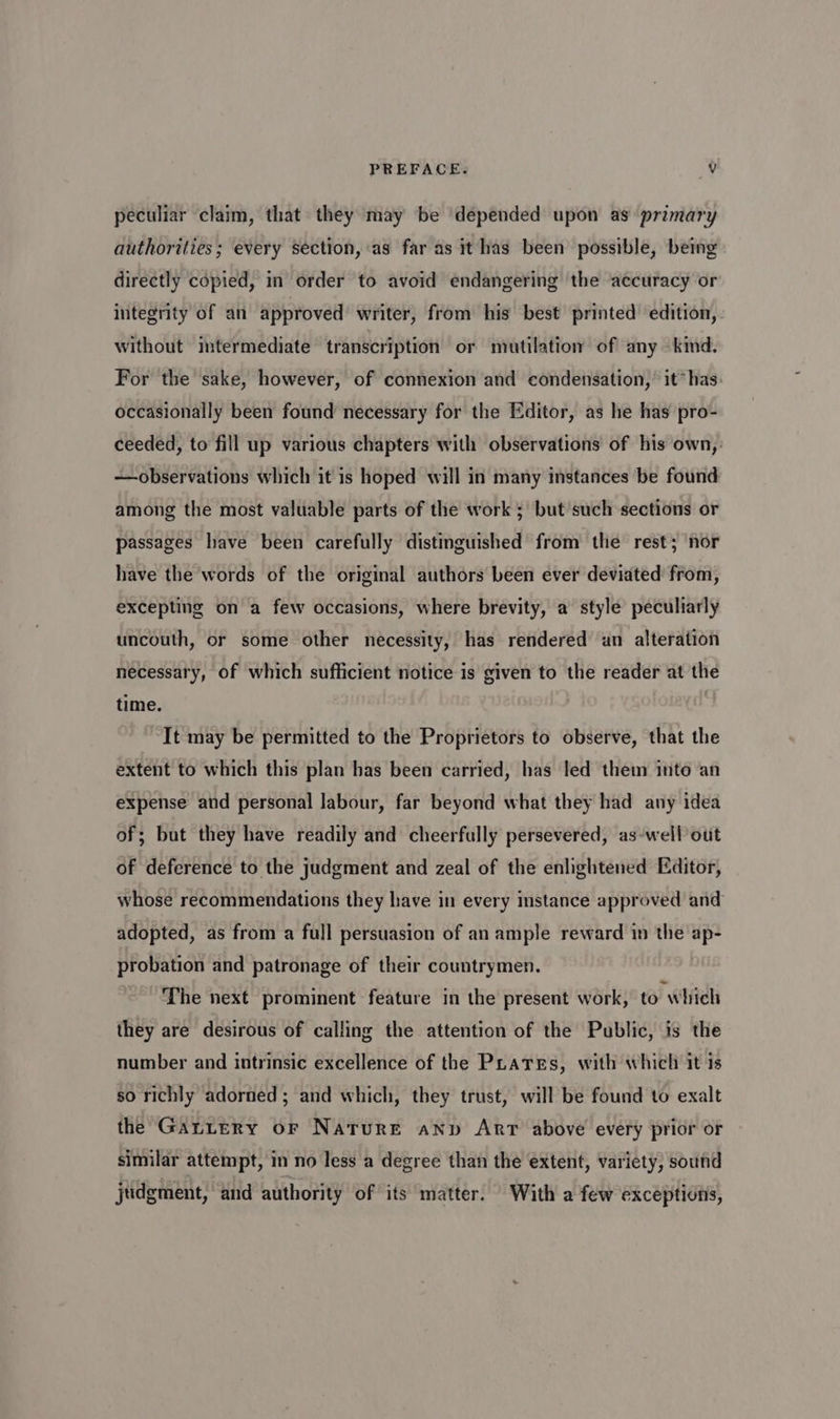 peculiar claim, that they may be depended upon as primary authorities; every section, as far as it has been possible, being directly copied, in order to avoid endangering the accuracy or integrity of an approved writer, from his best printed edition, without intermediate transcription or mutilatio of any kind. For the sake, however, of connexion and condensation,’ it* has: occasionally been found necessary for the Editor, as he has pro- ceeded, to fill up various chapters with observations of his own,’ —observations which it is hoped will in many instances be found among the most valuable parts of the work ; but such sections or passages have been carefully distinguished from the rest; nor have the words of the original authors been ever deviated from, excepting on a few occasions, where brevity, a style peculiarly uncouth, or some other necessity, has rendered un alteration necessary, of which sufficient notice is given to the reader at the time. It may be permitted to the Proprietors to observe, that the extent to which this plan has been carried, has led them into an expense and personal labour, far beyond what they had any idea of; but they have readily and cheerfully persevered, as-well out of deference to the judgment and zeal of the enlightened Editor, whose recommendations they have in every instance approved and adopted, as from a full persuasion of an ample reward in the ap- probation and patronage of their countrymen. The next prominent feature in the present work, to which they are desirous of calling the attention of the Public, is the number and intrinsic excellence of the PLates, with which it is so richly adorned ; and which, they trust, will be found to exalt the Gantery or Nature anp Arr above every prior or similar attempt, in no less a degree than the extent, variety, sound judgment, and authority of its matter. With a few exceptions,