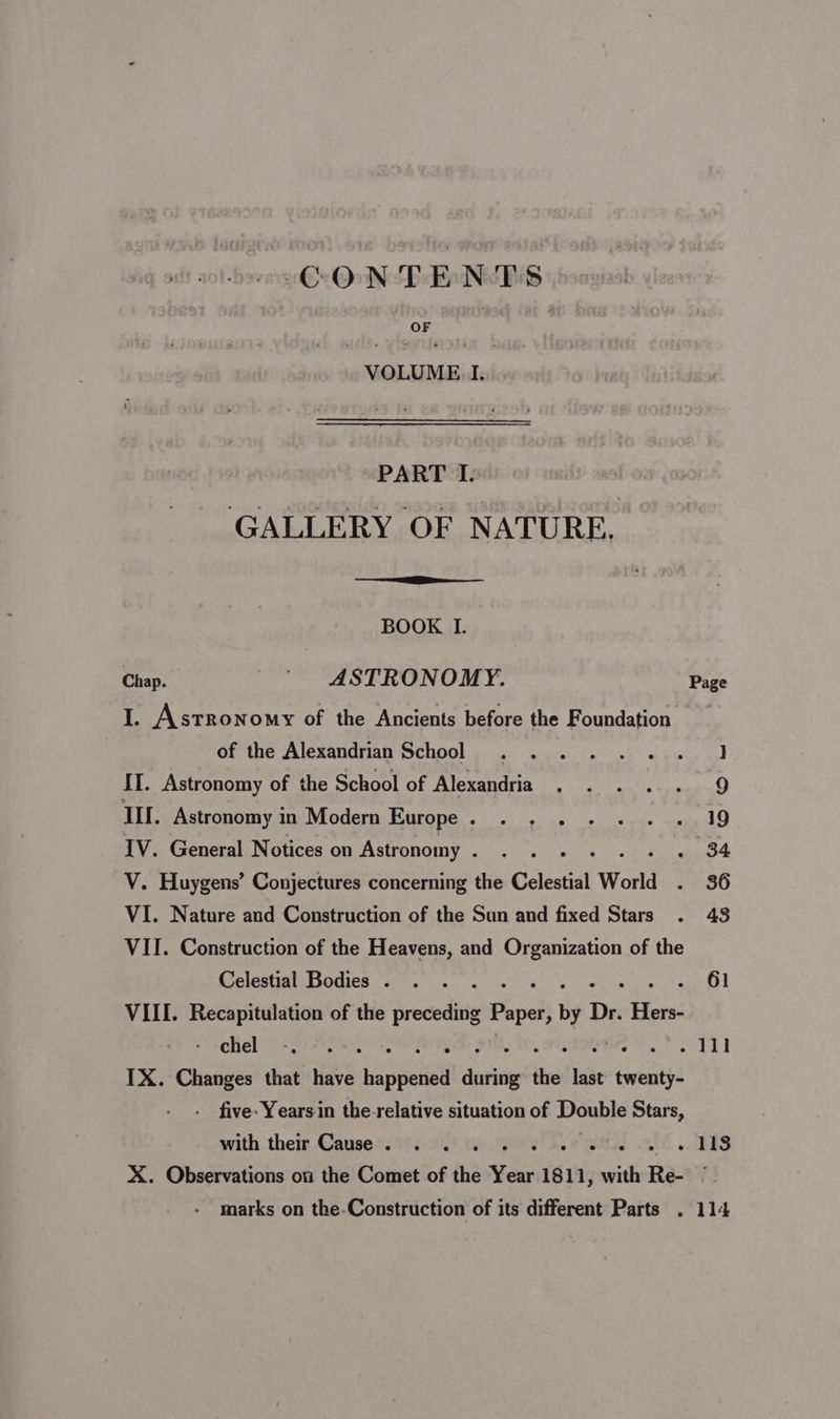 CONTENTS VOLUME I. PART I. GALLERY OF NATURE. BOOK I. Chap. § ASTRONOMY. Page I. Astronomy of the Ancients before the Foundation Clete PAIGRQUGTION CHOON Sg eect et 0) hy uy tod II. Astronomy of the School of Alexandria . . . . . 9 TI. Astronomy in Modern Europe. . , . + - . . 19 IV. General Notices on Astronomy . . . 34 V. Huygens’ Conjectures concerning the Celestial World =. 36 VI. Nature and Construction of the Sun and fixed Stars . 43 VII. Construction of the Heavens, and Organization of the Celestial Bodies . . . . op GO} VIII. Recapitulation of the preceding Paper, by Dr. ah cheb yr eoe , revi IX. Changes that have bic dela dini the tale cwellts five: Years in the-relative situation of Double Stars, with their Cause. . . . i - 118 X. Observations on the Comet of the site 1811, with Re- j