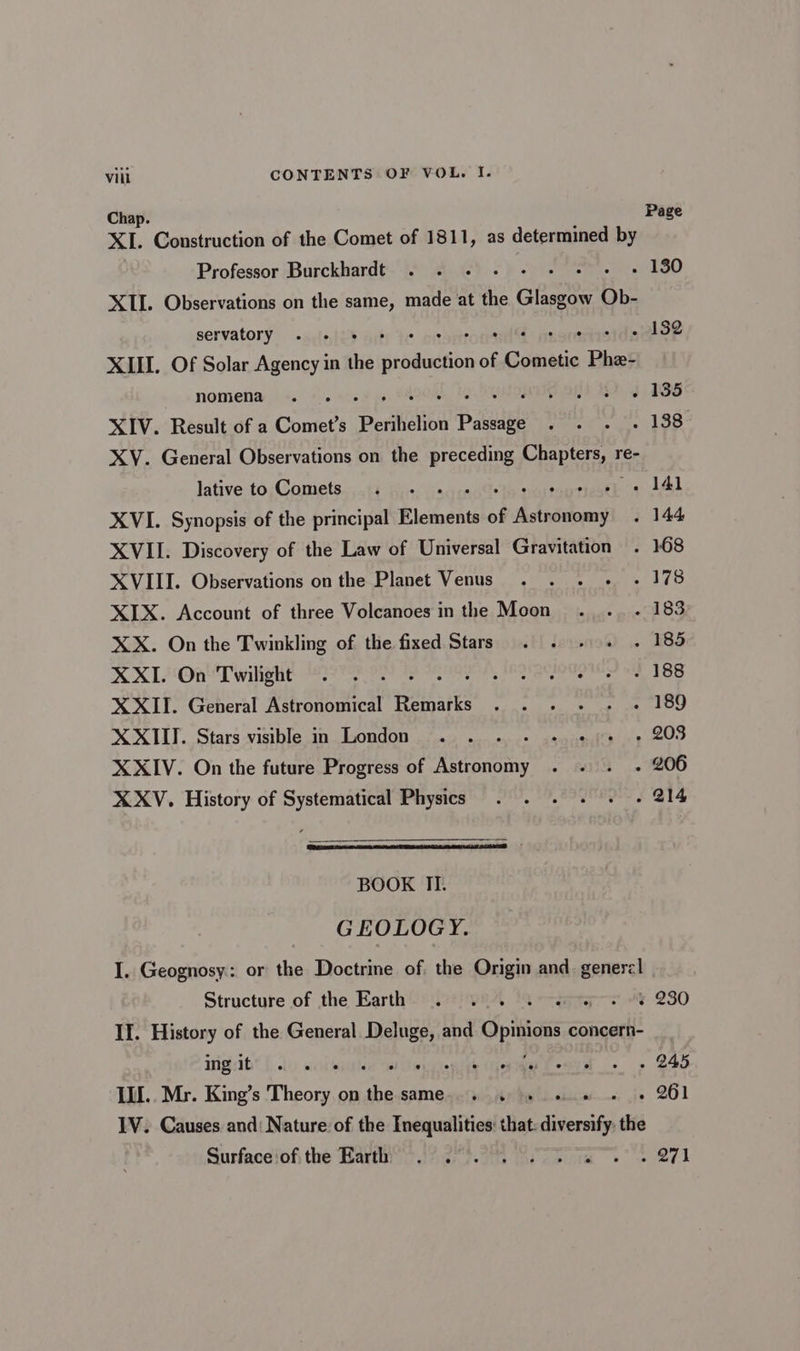 Chap. Page XL. Construction of the Comet of 1811, as determined by Professor Burckhardt . . . - Pie i “180 XII. Observations on the same, made at the Giese Ob- servatory . . : ‘ ° 132 XIII. Of Solar Agency in i eshdecBon of erie Phe nomena . . soni hg 1S XIV. Result of a Comet’s ‘Perihelion Plea Hs ages pm bs to) XY. General Observations on the preceding makes ré- lative to Comets . - - . 141 XVI. Synopsis of the principal Blebeats of Lifedtboany . 144 XVII. Discovery of the Law of Universal Gravitation . 168 XVIII. Observations on the Planet Venus . . . - - 178 XIX. Account of three Volcanoes in the Moon . .. . 183 XX. On the Twinkling of the fixed Stars . . -. . 185 XXI. On Twilight . . . . , IRQIQUCTOIG «iF 188 XXII. General Astronomical Reipaiks UT TPO ee Tei XXIII. Stars visible in London .. . oarmiel ay eee XXIV. On the future Progress of Ridonne £43.» OO XXV. History of Systematical Physics . . . . + - 214 BOOK II. GEOLOGY. I. Geognosy: or the Doctrine of. the Origin and. generzl Structure of the Earth. . 0.0. J cep oe 230 II. History of the General Deluge, and pide concern- migsib* {lo sil ‘xiontth (pm tenta « « 245 Ill. Mr. King’s Theory on eh SAME c(i Hy hy LL dlc . 261 IV. Causes and: Nature of the Inequalities: that: diversify the Surfaceiofi the Barth? .)?.2°.2% 2.7 tas 271