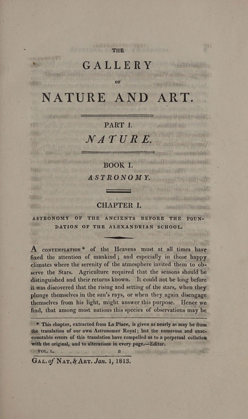 THE ‘ GALLERY OF NATURE AND ART. PART I. NATURE... BOOK I. ASTRONOMY. CHAPTER I. ASTRONOMY OF THE ANCIENTS BEFORE THE FOUN- DATION OF THE ALEXANDRIAN SCHOOL. i A conrempration* of the Heavens must at all times have fixed the attention of mankind; and especially in those happy climates where the serenity of the atmosphere invited them to ob- serve the Stars. Agriculture required that the seasons should be distinguished and their returns known. It could not be long before it was discovered that the rising and setting of the stars, when they plunge themselves in the sun’s rays, or when they again disengage themselves from his light, might answer this purpose. Hence we find, that among most nations this species of observations may be * This chapter, extracted from La Place, is given as nearly as may be from the translation of our own Astronomer Royal; but the numerous and unac- countable errors of this translation have compelled us to a perpetual collation with the original, and to alterations in every page.—Editor. VOL. I. B