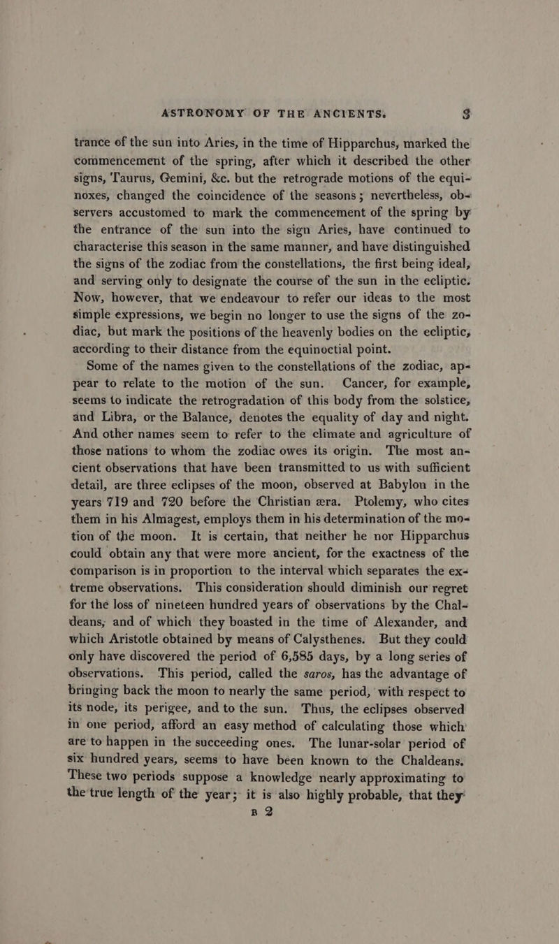 trance of the sun into Aries, in the time of Hipparchus, marked the commencement of the spring, after which it described the other signs, ‘Taurus, Gemini, &amp;c. but the retrograde motions of the equi- noxes, changed the coincidence of the seasons; nevertheless, ob= servers accustomed to mark the commencement of the spring by the entrance of the sun into the sign Aries, have continued to characterise this season in the same manner, and have distinguished the signs of the zodiac from the constellations, the first being ideal, and serving only to designate the course of the sun in the ecliptic. Now, however, that we endeavour to refer our ideas to the most simple expressions, we begin no longer to use the signs of the zo- diac, but mark the positions of the heavenly bodies on the ecliptic, according to their distance from the equinoctial point. Some of the names given to the constellations of the zodiac, ap pear to relate to the motion of the sun. Cancer, for example, seems to indicate the retrogradation of this body from the solstice, and Libra, or the Balance, denotes the equality of day and night. And other names seem to refer to the climate and agriculture of those nations to whom the zodiac owes its origin. The most an- cient observations that have been transmitted to us with sufficient detail, are three eclipses of the moon, observed at Babylon in the years 719 and 720 before the Christian era. Ptolemy, who cites them in his Almagest, employs them in his determination of the mo- tion of the moon. It is certain, that neither he nor Hipparchus could obtain any that were more ancient, for the exactness of the comparison is in proportion to the interval which separates the ex- treme observations. This consideration should diminish our regret for the loss of nineteen hundred years of observations by the Chal- deans; and of which they boasted in the time of Alexander, and which Aristotle obtained by means of Calysthenes. But they could only have discovered the period of 6,585 days, by a long series of observations. This period, called the saros, has the advantage of bringing back the moon to nearly the same period, with respect to its node, its perigee, and to the sun. Thus, the eclipses observed in one period, afford an easy method of calculating those which are to happen in the succeeding ones, The lunar-solar period of six hundred years, seems to have been known to the Chaldeans. These two periods suppose a knowledge nearly approximating to the'true length of the year; it is also highly probable, that they: B 2