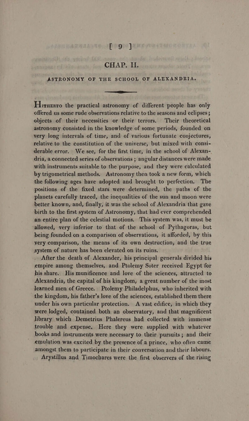 Pogre] CHAP. II, ASTRONOMY OF THE SCHOOL OF ALEXANDRIA, a Hiruerro the practical astronomy of different people has only offered us some rude observations relative to the seasons and eclipses ; objects of their necessities or their terrors. Their theoretical astronomy consisted in the knowledge of some periods, founded on very long intervals of time, and of various fortunate conjectures, relative to the constitution of the universe, but mixed with consi- derable error. We see, for the first time, in the school of Alexan-. dria, a connected series of observations ; angular distances were made with instruments suitable to the purpose, and they were calculated by trigometrical methods. Astronomy then took a new form, which the following ages have adopted and brought to perfection. The positions of the fixed stars were determined, the paths of the planets carefully traced, the inequalities of the sun and moon were better known, and, finally, it was the school of Alexandria that gave birth to the first system of Astronomy, that had ever comprehended an entire plan of the celestial motions. This system was, it must be allowed, very inferior to that of the school of Pythagoras, but being founded on a comparison of observations, it afforded, by this yery comparison, the means of its own destruction, and the true system of nature has been elevated on its ruins. After the death of Alexander, his principal generals divided his empire among themselves, and Ptolemy Soter received Egypt for his share. His munificence and love of the sciences, attracted to Alexandria, the capital of his kingdom, a great number of the most learned men of Greece. Ptolemy Philadelphus, who inherited with the kingdom, his father’s love of the sciences, established them there under his own particular protection. A vast edifice, in which they were lodged, contained both an observatory, and that magnificent library which Demetrius Phalereus had collected with immense trouble and expense. Here they were supplied with whatever books and instruments were necessary to their pursuits; and their emulation was excited by the presence of a prince, who often came amongst them to participate in their conversation and their labours. Arystillus and Timochares were the first observers of the rising
