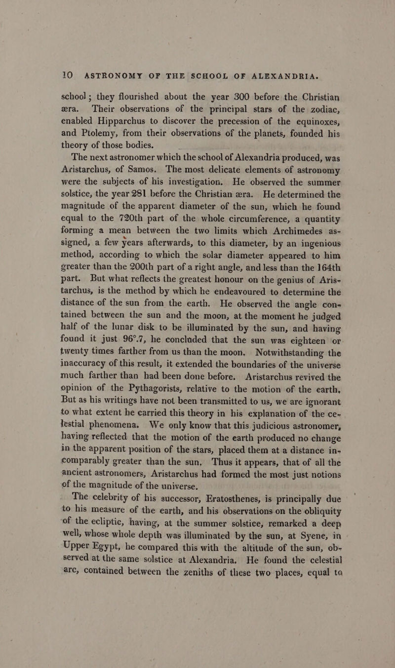 school ; they flourished about the year 300 before the Christian era. Their observations of the principal stars of the zodiac, enabled Hipparchus to discover the precession of the equinoxes, and Ptolemy, from their observations of the planets, founded his theory of those bodies. The next astronomer which the school of Alexandria produced, was Acistarchus, of Samos. The most delicate elements of astronomy were the subjects of his investigation. He observed the summer solstice, the year 281 before the Christian e2ra. He determined the magnitude of the apparent diameter of the sun, which he found equal to the 720th part of the whole circumference, a quantity forming a mean between the two limits which Archimedes as- signed, a few years afterwards, to this diameter, by an ingenious method, according to which the solar diameter appeared to him greater than the 200th part of a right angle, and less than the 164th part. But what reflects the greatest honour on the genius of Aris- tarchus, is the method by which he endeavoured to determine the distance of the sun from the earth. He observed the angle con-= tained between the sun and the moon, at the moment he judged half of the lunar disk to be illuminated by the sun, and having found it just 96°.7, he concluded that the sun was eighteen or twenty times farther from us than the moon, Notwithstanding the inaccuracy of this result, it extended the boundaries of the universe much farther than had been done before. Aristarchus revived the opinion of the Pythagorists, relative to the motion of the earth, But as his writings have not been transmitted to us, we are ignorant to what extent he carried this theory in his explanation of the ce- lestial phenomena. We only know that this judicious astronomer, having reflected that the motion of the earth produced no change in the apparent position of the stars, placed them at a distance in- comparably greater than the sun, Thus it appears, that of all the ancient astronomers, Aristarchus had formed the most just notions of the magnitude of the universe. The celebrity of his successor, Eratosthenes, is principally due to his measure of the earth, and his observations on the obliquity of the ecliptic, having, at the summer solstice, remarked a deep well, whose whole depth was illuminated by the sun, at Syene, in Upper Egypt, he compared this with the altitude of the sun, ob- served at the same solstice at Alexandria. He found the celestial arc, contained between the zeniths of these two places, equal to