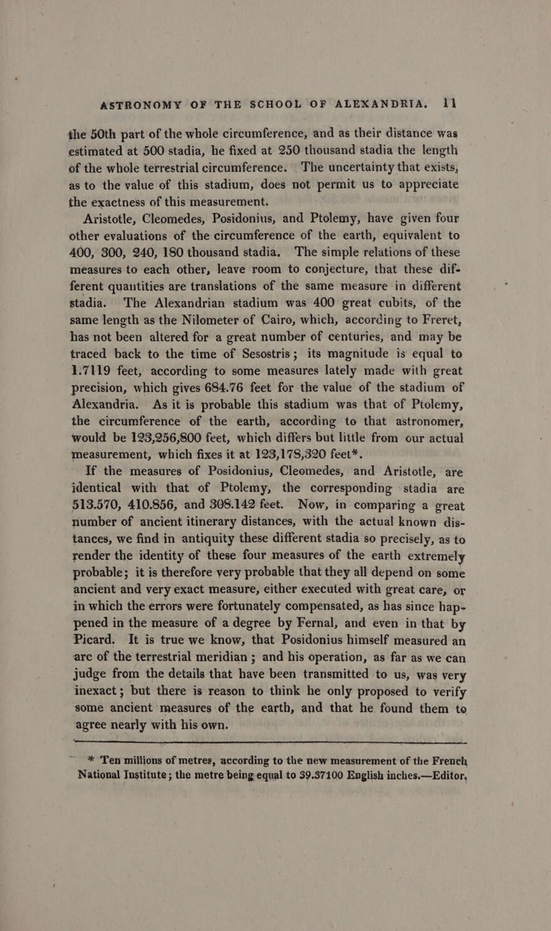 the 50th part of the whole circumference, and as their distance was estimated at 500 stadia, he fixed at 250 thousand stadia the length of the whole terrestrial circumference. The uncertainty that exists, as to the value of this stadium, does not permit us to appreciate the exactness of this measurement. Aristotle, Cleomedes, Posidonius, and Ptolemy, have given four other evaluations of the circumference of the earth, equivalent to 400, 300, 240, 180 thousand stadia. The simple relations of these measures to each other, leave room to conjecture, that these dif- ferent quantities are translations of the same measure in different stadia. The Alexandrian stadium was 400 great cubits, of the same length as the Nilometer of Cairo, which, according to Freret, has not been altered for a great number of centuries, and may be traced back to the time of Sesostris; its magnitude is equal to 1.7119 feet, according to some measures lately made with great precision, which gives 684.76 feet for the value of the stadium of Alexandria. As it is probable this stadium was that of Ptolemy, the circumference of the earth, according to that astronomer, would be 123,256,800 feet, which differs but little from our actual measurement, which fixes it at 123,178,320 feet*. If the measures of Posidonius, Cleomedes, and Aristotle, are identical with that of Ptolemy, the corresponding stadia are 513.570, 410.856, and 305.142 feet. Now, in comparing a great number of ancient itinerary distances, with the actual known dis- tances, we find in antiquity these different stadia so precisely, as to render the identity of these four measures of the earth extremely probable; it is therefore very probable that they all depend on some ancient and very exact measure, either executed with great care, or in which the errors were fortunately compensated, as has since hap- pened in the measure of a degree by Fernal, and even in that by Picard. It is true we know, that Posidonius himself measured an are of the terrestrial meridian ; and his operation, as far as we can judge from the details that have been transmitted to us, was very inexact ; but there is reason to think he only proposed to verify some ancient measures of the earth, and that he found them to agree nearly with his own. * Ten millions of metres, according to the new measurement of the French National Institute ; the metre being equal to 39.37100 English inches.—Editor.