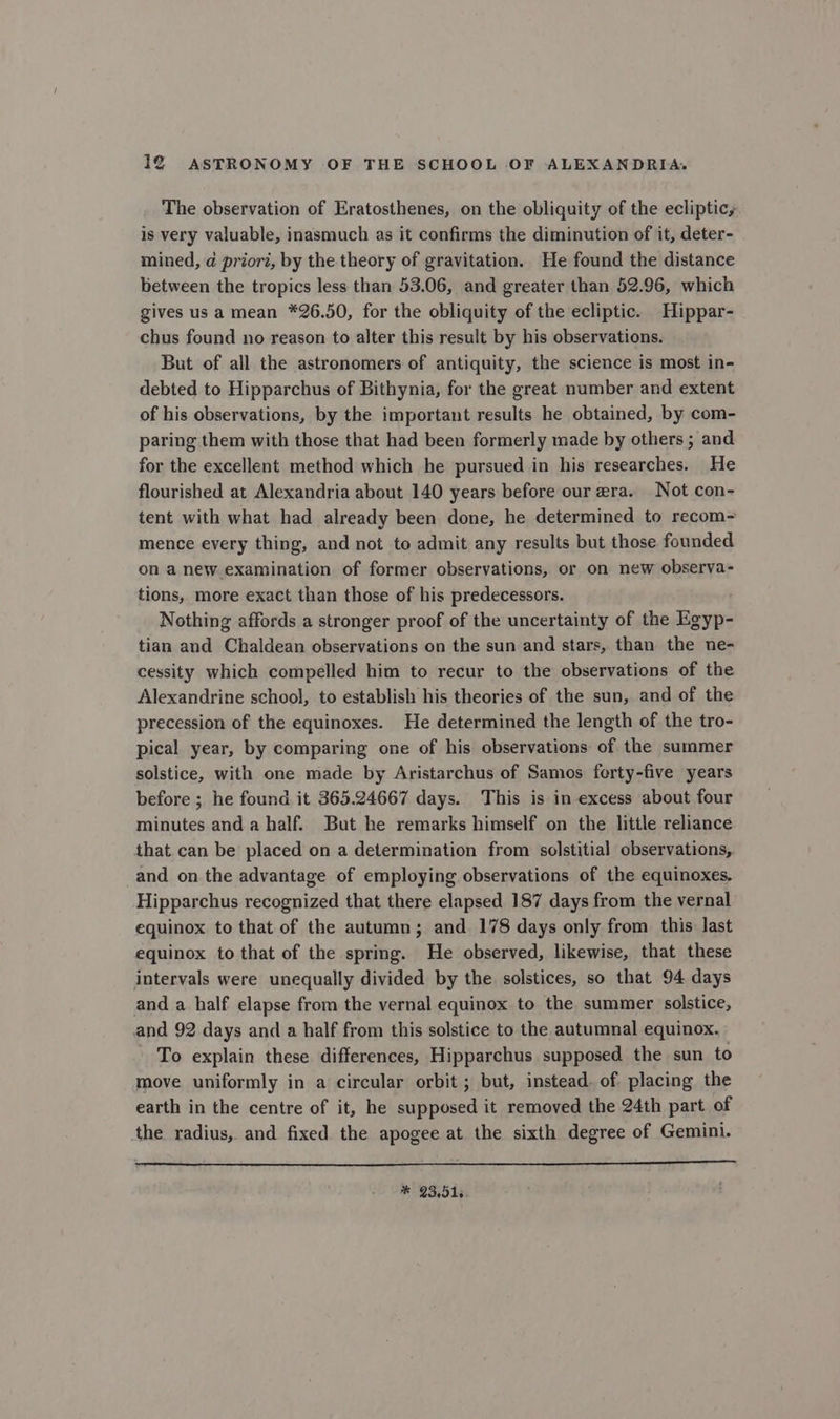 The observation of Eratosthenes, on the obliquity of the ecliptic, is very valuable, inasmuch as it confirms the diminution of it, deter- mined, @ priori, by the theory of gravitation. He found the distance between the tropics less than 53.06, and greater than 52.96, which gives us a mean *26.50, for the obliquity of the ecliptic. Hippar- chus found no reason to alter this result by his observations. But of all the astronomers of antiquity, the science is most in- debted to Hipparchus of Bithynia, for the great number and extent of his observations, by the important results he obtained, by com- paring them with those that had been formerly made by others ; and for the excellent method which he pursued in his researches. He flourished at Alexandria about 140 years before our era. Not con- tent with what had already been done, he determined to recom- mence every thing, and not to admit any results but those founded on a new examination of former observations, or on new observa- tions, more exact than those of his predecessors. Nothing affords a stronger proof of the uncertainty of the Geers tian and Chaldean observations on the sun and stars, than the ne- cessity which compelled him to recur to the observations of the Alexandrine school, to establish his theories of the sun, and of the precession of the equinoxes. He determined the length of the tro- pical year, by comparing one of his observations of the summer solstice, with one made by Aristarchus of Samos ferty-five years before ; he found it 365.24667 days. This is in excess about four minutes and a half. But he remarks himself on the little reliance that can be placed on a determination from solstitial observations, and on the advantage of employing observations of the equinoxes. Hipparchus recognized that there elapsed 187 days from the vernal equinox to that of the autumn; and 178 days only from this last equinox to that of the spring. He observed, likewise, that these intervals were unequally divided by the. solstices, so that 94 days and a half elapse from the vernal equinox to the summer solstice, and 92 days and a half from this solstice to the autumnal equinox. To explain these differences, Hipparchus supposed the sun to move uniformly in a circular orbit ; but, instead. of placing the earth in the centre of it, he supposed it removed the 24th part of the radius, and fixed the apogee at the sixth degree of Gemini. * 23.51,