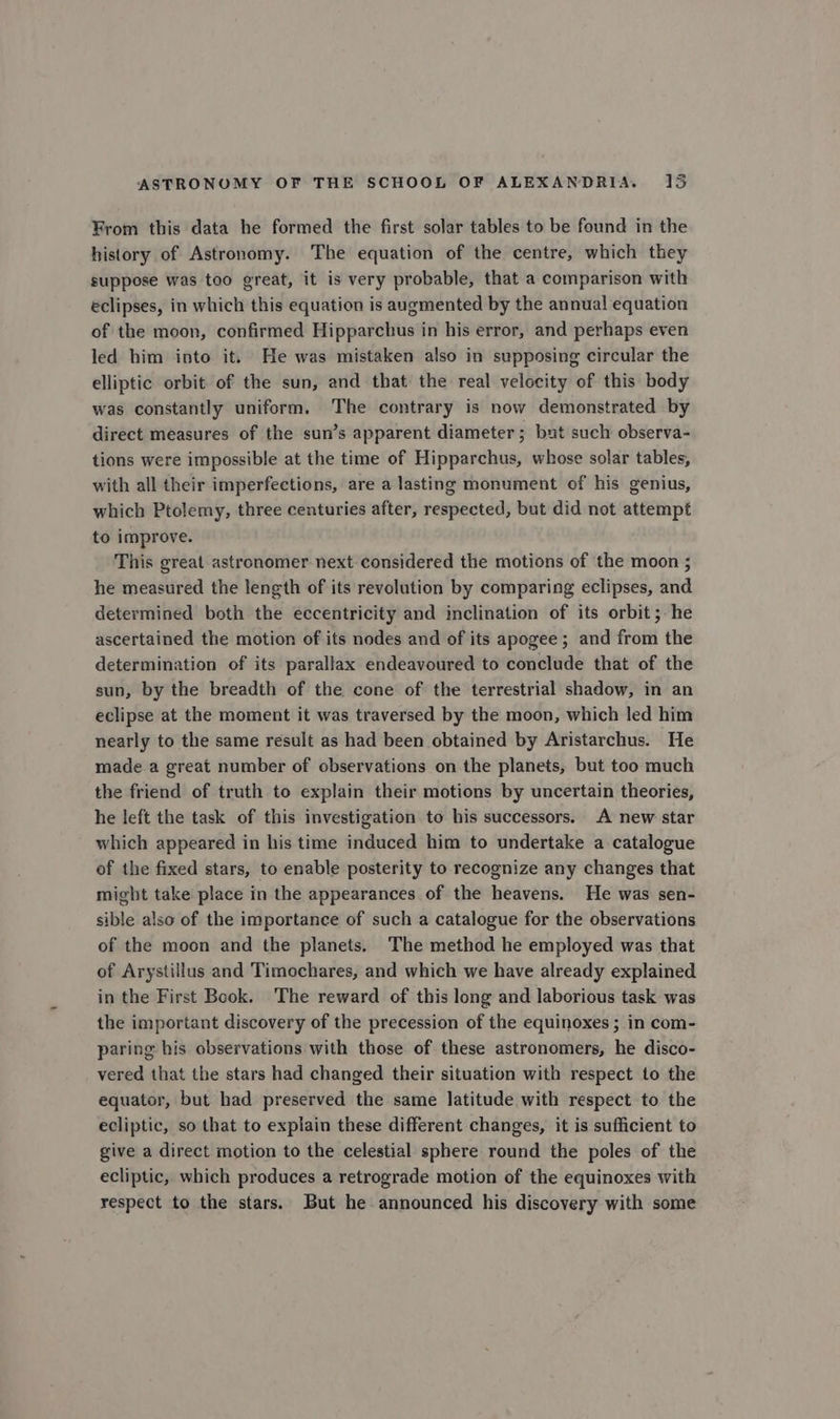 From this data he formed the first solar tables to be found in the history of Astronomy. The equation of the centre, which they suppose was too great, it is very probable, that a comparison with eclipses, in which this equation is augmented by the annual equation of the moon, confirmed Hipparchus in his error, and perhaps even led him into it. He was mistaken also in supposing circular the elliptic orbit of the sun, and that the real velocity of this body was constantly uniform. The contrary is now demonstrated by direct measures of the sun’s apparent diameter ; but such observa- tions were impossible at the time of Hipparchus, whose solar tables, with all their imperfections, are a lasting monument of his genius, which Ptolemy, three centuries after, respected, but did not attempt to improve. This great astronomer next considered the motions of the moon ; he measured the length of its revolution by comparing eclipses, and determined both the eccentricity and inclination of its orbit; he ascertained the motion of its nodes and of its apogee ; and from the determination of its parallax endeavoured to conclude that of the sun, by the breadth of the cone of the terrestrial shadow, in an eclipse at the moment it was traversed by the moon, which led him nearly to the same result as had been obtained by Aristarchus. He made a great number of observations on the planets, but too much the friend of truth to explain their motions by uncertain theories, he left the task of this investigation to his successors. A new star which appeared in his time induced him to undertake a catalogue of the fixed stars, to enable posterity to recognize any changes that might take place in the appearances of the heavens. He was sen- sible also of the importance of such a catalogue for the observations of the moon and the planets. The method he employed was that of Arystillus and Timochares, and which we have already explained in the First Book. The reward of this long and laborious task was the important discovery of the precession of the equinoxes ; in com- paring his observations with those of these astronomers, he disco- vered that the stars had changed their situation with respect to the equator, but had preserved the same latitude with respect to the ecliptic, so that to explain these different changes, it is sufficient to give a direct motion to the celestial sphere round the poles of the ecliptic, which produces a retrograde motion of the equinoxes with respect to the stars. But he announced his discovery with some