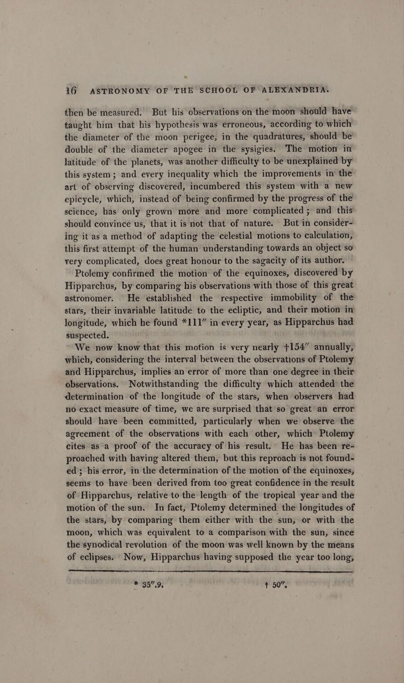 then be measured. But his observations on the moon should have taught him that his hypothesis was erroneous, according to which the diameter of the moon perigee, in the quadratures, should be double of the diameter apogee in the sysigies. The motion in latitude of the planets, was another difficulty to be unexplained by this system; and every inequality which the improvements in’ the art of observing discovered, incumbered this system with a new epicycle, which, instead of being confirmed by the progress of the science, has only grown more and more complicated ; and this should convince us, that it is not that of nature. But in consider- ing it asa method of adapting the ‘celestial motions to calculation, this first attempt of the human understanding towards an object so very complicated, does great honour to the sagacity of its author. Ptolemy confirmed the motion of the equinoxes, discovered by Hipparchus, by comparing his observations with those of this great astronomer. He established the respective immobility of the stars, their invariable latitude to the ecliptic, and their motion in longitude, which he found *111” in every year, as Hipparchus had suspected. We now know that this motion is very nearly +154” annually, which, considering the interval between the observations of Ptolemy and Hipparchus, implies an error of more than one degree in their observations. Notwithstanding the difficulty which attended the determination of the longitude of the stars, when observers had no exact measure of time, we are surprised that so great’ an error should have been committed, particularly when we observe the agreement of the observations with each other, which Ptolemy cites as a proof of the accuracy of his result.” He has been re- proached with having altered them, but this reproach is not found- ed; his error, in the determination of the motion of the equinoxes, seems to have been derived from too great confidence in the result of Hipparchus, relative tothe length of the tropical year and the motion of the sun. In fact; Ptolemy determined the longitudes of the stars, by comparing them either with the sun, or with the moon, which was equivalent to a comparison with the sun, since the synodical revolution of the moon was well known by the means of eclipses. Now, Hipparchus having supposed the year too long, #38.95 + 50”,