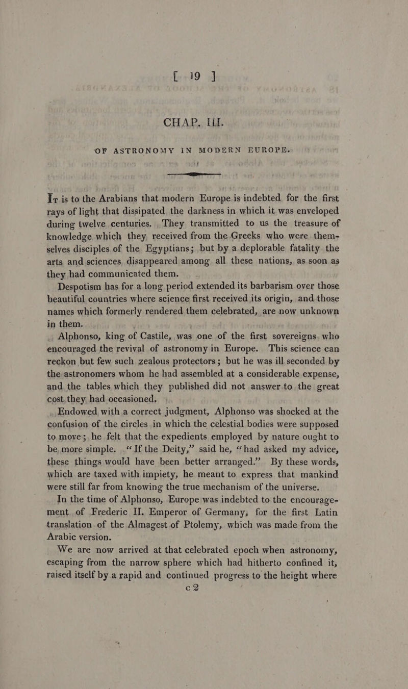 [19 J CHAP. Lil. OF ASTRONOMY IN MODERN EUROPE. t — Tv is to the Arabians that modern Europe is indebted for the first rays of light that dissipated the darkness in which it was enveloped during twelve centuries. They transmitted to us the treasure of knowledge, which they, received from the Greeks who were them- selves disciples of the Egyptians; but by a.deplorable fatality the arts and sciences, disappeared among all these nations, as soon as they had communicated them. Despotism has for a long period extended its barbarism over those beautiful countries where science first received its origin, and those names which formerly rendered them celebrated, are now unknown in them. Alphonso, king of Castile, was one of the first sovereigns. whe encouraged the revival of astronomy in Europe. This science can reckon but few such zealous protectors; but he was ill seconded by the astronomers whom he had assembled at a considerable expense, and the tables which they published did not answer.to the great cost.they. had occasioned, . Endowed with a correct judgment, Alphonso was shocked at the confusion of the circles in which the celestial bodies were supposed to move;, he felt that the expedients employed by nature ought to be, more simple. .“ If the Deity,” said he, “had asked my advice, these things would have been better arranged.” By these words, which are taxed with impiety, he meant to express that mankind were still far from knowing the true mechanism of the universe. In the time of Alphonso, Europe was indebted to the encourage- ment. of Frederic I]. Emperor of Germany, for the first Latin translation of the Almagest of Ptolemy, which was made from the Arabic version. We are now arrived at that celebrated epoch when astronomy, escaping from the narrow sphere which had hitherto confined it, raised itself by.a rapid and continued progress to the height where c2