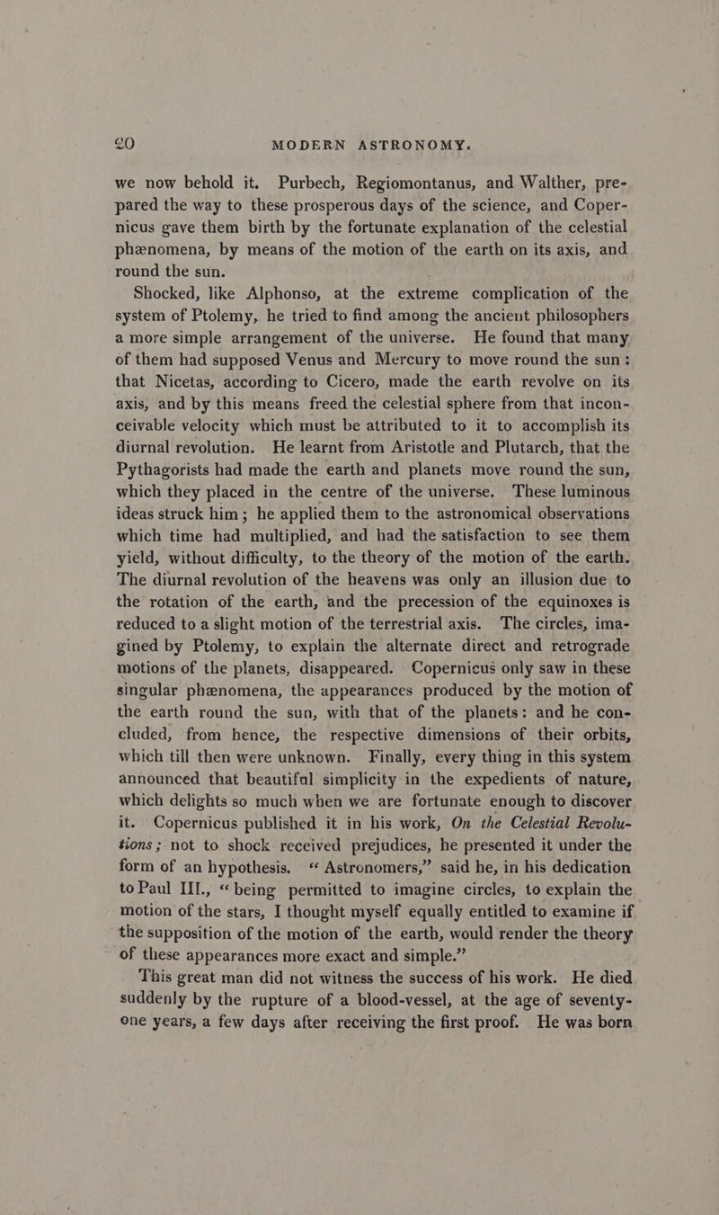 we now behold it. Purbech, Regiomontanus, and Walther, pre- pared the way to these prosperous days of the science, and Coper- nicus gave them birth by the fortunate explanation of the celestial phenomena, by means of the motion of the earth on its axis, and round the sun. Shocked, like Alphonso, at the extreme complication of the system of Ptolemy, he tried to find among the ancient philosophers amore simple arrangement of the universe. He found that many of them had supposed Venus and Mercury to move round the sun: that Nicetas, according to Cicero, made the earth revolve on its axis, and by this means freed the celestial sphere from that incon- ceivable velocity which must be attributed to it to accomplish its diurnal revolution. He learnt from Aristotle and Plutarch, that the Pythagorists had made the earth and planets move round the sun, which they placed in the centre of the universe. These luminous ideas struck him; he applied them to the astronomical observations which time had multiplied, and had the satisfaction to see them yield, without difficulty, to the theory of the motion of the earth. The diurnal revolution of the heavens was only an illusion due to the rotation of the earth, and the precession of the equinoxes is reduced to a slight motion of the terrestrial axis. The circles, ima- gined by Ptolemy, to explain the alternate direct and retrograde motions of the planets, disappeared. Copernicus only saw in these singular phenomena, the appearances produced by the motion of the earth round the sun, with that of the planets: and he con- cluded, from hence, the respective dimensions of their orbits, which till then were unknown. Finally, every thing in this system announced that beautifal simplicity in the expedients of nature, which delights so much when we are fortunate enough to discover it. Copernicus published it in his work, On the Celestial Revolu- tions ; not to shock received prejudices, he presented it under the form of an hypothesis. ‘ Astronomers,” said he, in his dedication to Paul III., “being permitted to imagine circles, to explain the motion of the stars, I thought myself equally entitled to examine if the supposition of the motion of the earth, would render the theory of these appearances more exact and simple.” This great man did not witness the success of his work. He died suddenly by the rupture of a blood-vessel, at the age of seventy- One years, a few days after receiving the first proof. He was born