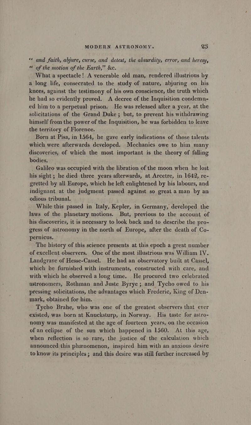 ** and faith, abjure, curse, and detest, the absurdity, error, and heresy, “ of the motion of the Earth,” &amp;c. What a spectacle! A venerable old man, rendered illustrious by a long life, consecrated to the study of nature, abjuring on his knees, against the testimony of his own conscience, the truth which he had so evidently proved. A decree of the Inquisition condemn- ed him to a perpetual prison. He was released after a year, at the solicitations of the Grand Duke ; but, to prevent his withdrawing himself from the power of the Inquisition, he was forbidden to leave the territory of Florence. Born at Pisa, in 1564, he gave early indications of those talents which were afterwards developed. Mechanics owe to him many discoveries, of which the most important is the theory of falling bodies. _ Galileo was occupied with the libration of the moon when he lost his sight ; he died three years afterwards, at Arcetre, in 1642, re- gretted by all Europe, which he left enlightened by his labours, and indignant at the judgment passed against so great a man by an odious tribunal. | While this passed in Italy, Kepler, in Germany, developed the laws of the planetary motions. But, previous to the account of his discoveries, it is necessary to look back and to describe the pro- gress of astronomy in the north of Europe, after the death of Co- pernicus. ~ The history of this science presents at this epoch a great number of excellent observers. One of the most illustrious was William IV. Landgrave of Hesse-Cassel. He had an observatory built at Cassel, which he furnished with instruments, constructed with care, and with which he observed a long time. He procured two celebrated astronomers, Rothman and Juste Byrye ; and Tycho owed to his pressing solicitations, the advantages which Frederic, King of Den- mark, obtained for him. Tycho Brahe, who was one of the greatest observers that ever existed, was born at Knucksturp, in Norway. His taste for astro- nomy was manifested at the age of fourteen years, on the occasion of an eclipse of the sun which happened in 1560. At this age, when reflection is so rare, the justice of the calculation which announced this phenomenon, inspired him with an anxious desire to know its principles ; and this desire was still further increased by