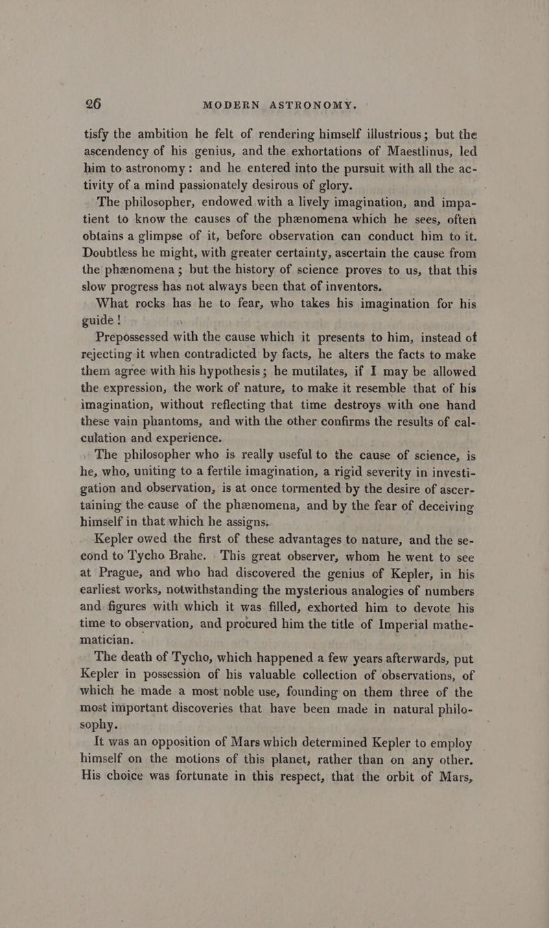 tisfy the ambition he felt of rendering himself illustrious; but the ascendency of his genius, and the exhortations of Maestlinus, led him to astronomy: and he entered into the pursuit with all the ac- tivity of a mind passionately desirous of glory. The philosopher, endowed with a lively imagination, and impa- tient to know the causes of the phenomena which he sees, often obtains a glimpse of it, before observation can conduct him to it. Doubtless he might, with greater certainty, ascertain the cause from the phzenomena ; but the history of science proves to us, that this slow progress has not always been that of inventors. What rocks has he to fear, who takes his imagination for his guide ! Prepossessed with the cause which it presents to him, instead of rejecting it when contradicted by facts, he alters the facts to make them agree with his hypothesis; he mutilates, if I may be allowed the expression, the work of nature, to make it resemble that of his imagination, without reflecting that time destroys with one hand these vain phantoms, and with the other confirms the results of cal- culation and experience. The philosopher who is really useful to the cause of science, is he, who, uniting to a fertile imagination, a rigid severity in investi- gation and observation, is at once tormented by the desire of ascer- taining the cause of the phenomena, and by the fear of deceiving himself in that which he assigns, Kepler owed the first of these advantages to nature, and the se- cond to Tycho Brahe. . This great observer, whom he went to see at Prague, and who had discovered the genius of Kepler, in his earliest works, notwithstanding the mysterious analogies of numbers and figures with which it was filled, exhorted him to devote his time to observation, and procured him the title of Imperial mathe- matician. — The death of Tycho, which happened a few years afterwards, put Kepler in possession of his valuable collection of observations, of which he made a most noble use, founding on them three of the most important discoveries that haye been made in natural philo- sophy. It was an opposition of Mars which determined Kepler to employ himself on the motions of this planet, rather than on any other. His choice was fortunate in this respect, that the orbit of Mars,