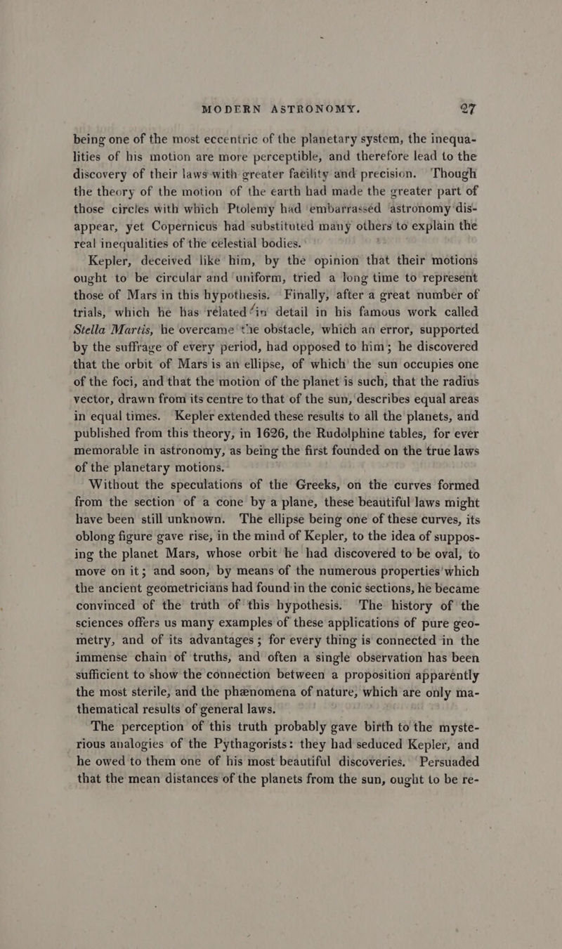 being one of the most eccentric of the planetary system, the inequa- lities of his motion are more perceptible, and therefore lead to the discovery of their laws-with greater faeility and precision. ‘Though the theory of the motion of the earth had made the greater part of those circles with which Ptolemy had ‘embarrassed astronomy dis- appear, yet Copernicus had substituted many eer to explain the real inequalities of the celestial bodies. Kepler, deceived like him, by the opinion that their motions ought to be circular and uniform, tried a long time to represent those of Mars in this hypothesis. Finally, after a great number of trials, which he has ‘rélated “in detail in his famous work called Stella Martis, he overcame tie obstacle, which an error, supported by the suffrage of every period, had opposed to him; he discovered that the orbit of Mars is an ellipse, of which the sun occupies one of the foci, and that the motion of the planet is such, that the radius vector, drawn from its centre to that of the sun, describes equal areas in equal times. Kepler extended these results to all the planets, and published from this theory, in 1626, the Rudolphine tables, for ever memorable in astronomy, as being the first founded on the true laws of the planetary motions. Without the speculations of the Greeks, on the curves formed from the section of a cone by a plane, these beautiful laws might have been still unknown. The ellipse being one of these curves, its oblong figure gave rise, in the mind of Kepler, to the idea of suppos- ing the planet Mars, whose orbit he had discovered to be oval, to move on it; and soon, by means of the numerous properties’ which the ancient geometricians had found’in the conic sections, he became convinced of the truth of this hypothesis. The history of the sciences offers us many examples of these applications of pure geo- metry, and of its advantages ; for every thing is connected in the immense chain of truths, and often a single observation has been sufficient to show the connection between a proposition apparently the most sterile, and the phenomena of nature, which are ey ma- thematical results of general laws. The perception of this truth probably gave birth to the myste- rious analogies of the Pythagorists: they had seduced Kepler, and he owed to them one of his most beautiful discoveries. Persuaded that the mean distances of the planets from the sun, ought to be re-