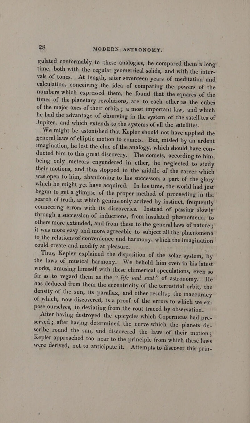gulated conformably to these analogies, he compared them a long time, both with the regular geometrical solids, and with the inter- vals of tones. At length, after seventeen years of meditation and calculation, conceiving the idea of comparing the powers of the numbers which expressed them, he found that the squares of the times of the planetary revolutions, are to each other as the cubes of the major axes of their orbits; a most important law, and which he had the advantage of observing in the system of the satellites of Jupiter, and which extends to the systems of all the satellites. We might be astonished that Kepler should not have applied the general laws of elliptic motion to comets. But, misled by an ardent imagination, he lost the clue of the analogy, which should have con- ducted him to this great discovery. The comets, according to him, being only meteors engendered in ether, he neglected to study their motions, and thus stopped in the middle of the career which was open to him, abandoning to his successors a part of the glory which he might yet have acquired. In his time, the world had just begun to get a glimpse of the proper method of proceeding in the search of truth, at which genius only arrived by instinct, frequently connecting errors with its discoveries. Instead of passing slowly through a succession of inductions, from insulated phenomena, to others more extended, and from these to the general laws of nature ; it was more easy and more agreeable to subject all the phenomena to the relations of convenience and harmony, which the imagination could create and modify at pleasure. Thus, Kepler explained the disposition of the solar system, by the laws of musical harmony. We behold him even in his latest works, amusing himself with these chimerical speculations, even so far as to regard them as the “ life and soul” of astronomy. He has deduced from them the eccentricity of the terrestrial orbit, the density of the sun, its parallax, and other results ; the inaccuracy of which, now discovered, is a proof of the errors to which we ex- pose ourselves, in deviating from the rout traced by observation. After having destroyed the epicycles which Copernicus had pre- served ; after having determined the curve which the planets de- scribe round the sun, and discovered the laws of their motion ; Kepler approached too near to the principle from which these laws were derived, not to anticipate it. Attempts to discover this prin-
