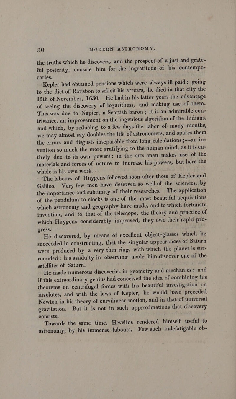 the truths which he discovers, and the prospect of a just and grate- ful posterity, console him for the ingratitude of his contempo- raries. Kepler had obtained pensions which were always ill paid: going to the diet of Ratisbon to solicit his arrears, he died in that city the 5th of November, 1630. He had in his latter years the advantage of seeing the discovery of logarithms, and making use of them. This was due to Napier, a Scottish baron; it is an admirable con- trivance, an improvement on the ingenious algorithm of the Indians, and which, by reducing to a few days the labor of many months, we may almost say doubles the life of astronomers, and spares them the errors and disgusts inseparable from long calculations ;--an in- vention so much the more gratifying to the human mind, as it is en- tirely due to its own powers: in the arts man makes use of the materials and forces of nature to increase his powers, but here the whole is his own work. . The labours of Huygens followed soon after those of Kepler and Galileo. Very few men have deserved so well of the sciences, by the importance and sublimity of their researches. The application of the pendulum to clocks is one of the most beautiful acquisitions which astronomy and geography have made, and to which fortunate invention, and to that of the telescope, the theory and practice of which Huygens considerably improved, they owe their rapid pro- gress. He ‘discovered, by means of excellent object-glasses which he succeeded in constructing, that the singular appearances of Saturn were produced by a very thin ring, with which the planet is sur- rounded : his assiduity in observing made him discover one of the satellites of Saturn. He made numerous discoveries in geometry and mechanics: and if this extraordinary genius had conceived the idea of combining his theorems on centrifugal forces with his beautiful investigation on involutes, and with the laws of Kepler, he would have preceded Newton in his theory of curvilinear motion, and in that of universal gravitation. But it is not in such approximations that discovery consists. Towards the same time, Hevelins rendered himself useful to astronomy, by his immense labours. Few such indefatigable ob-