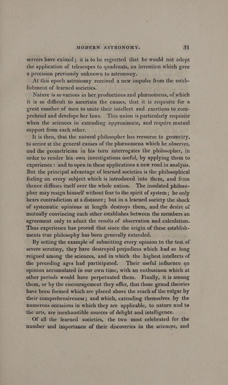 servers have existed ; it is to be regretted that he would not adopt the application of telescopes to quadrants, an invention which gave a precision previously unknown to astronomy. At this epoch astronomy received a new impulse from the estab- lishment of learned societies. Nature is so various in her productions and phenomena, of which it is so difficult to ascertain the causes, that it is requisite for a great number of men to unite their intellect and exertions to com- prehend and develope her laws. This union is particularly requisite when the sciences in extending approximate, and require mutual support from each other. It is then, that the natural philosopher has recourse to geometry, to arrive at the general causes of the phenomena which he observes, and the geometrician in his turn interrogates the philosopher, in order to render his own investigations useful, by applying them to experience: and to open in these applications a new road in analysis. But the principal advantage of learned societies is the philosophical feeling on every subject which is introduced into them, and from thence diffuses itself over the whole nation. The insulated philoso- pher may resign himself without fear to the spirit of system; he only hears contradiction at a distance; but in a learned society the shock of systematic opinions at length destroys them, and the desire of mutually convincing each other establishes between the members an agreement only to admit the results of observation and calculation. Thus experience has proved that since the origin of these establish- ments true philosophy has been generally extended. By setting the example of submitting every opinion to the test of severe scrutiny, they have destroyed prejudices which had so long reigned among the sciences, and in which the highest intellects of the preceding ages had participated. Their useful influence on opinion accumulated in our own time, with an enthusiasm which at other periods would have perpetuated them. Finally, it is among them, or by the encouragement they offer, that those grand theories have been formed which are placed above the reach of the vulgar by their comprehensiveness ; and which, extending themselves. by the numerous occasions in which they are applicable, to nature and to the arts, are inexhaustible sources of delight and intelligence. Of all the learned societies, the two most celebrated for the number and importance of their discoveries in the sciences, and