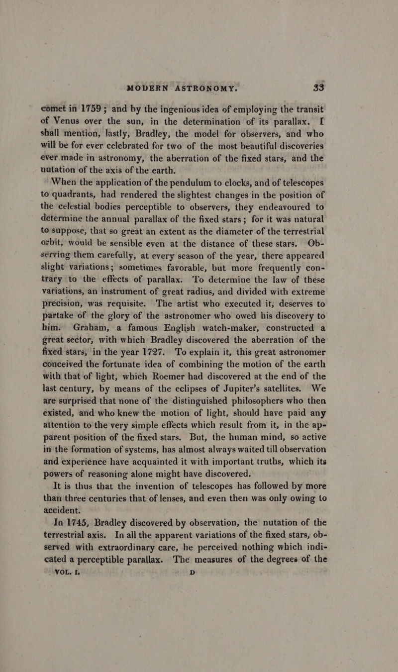 comet in 1759; and by the ingenious idea of employing the transit of Venus over the sun, in the determination of its parallax. I shall mention, lastly, Bradley, the model for observers, and who will be for ever celebrated for two of the most beautiful discoveries ever made in astronomy, the aberration of the fixed stars, and the nutation of the axis of the earth. When the application of the pendulum to clocks, and of telescopes to quadrants, had rendered the slightest changes in tbe position of the celestial bodies perceptible to observers, they endeavoured to determine the annual parallax of the fixed stars; for it was natural to suppose, that so great'an extent as the diameter of the terrestrial orbit, would be sensible even at the distance of these stars. Ob- serving them carefully, at every season of the year, there appeared slight variations; sometimes favorable, but more frequently con- trary to the effects of parallax. ‘To determine the law of these variations, an instrument of great radius, and divided with extreme precision, was requisite. The artist who executed it, deserves to partake of the glory of the astronomer who owed his discovery to him. Graham, a famous English watch-maker, constructed a great sector, with which Bradley discovered the aberration of the fixed stars, in the year 1727. To explain it, this great astronomer conceived the fortunate idea of combining the motion of the earth with that of light, which Roemer had discovered at the end of the last century, by means of the eclipses of Jupiter’s satellites. We are surprised that none of the distinguished philosophers who then existed, and who knew the motion of light, should have paid any attention to the very simple effects which result from it, in the ap- parent position of the fixed stars. But, the human mind, so active in the formation of systems, has almost always waited till observation and experience have acquainted it with important truths, which its powers of reasoning alone might have discovered. It is thus that the invention of telescopes has followed by more than three centuries that of lenses, and even then was only owing to accident. In 1745, Bradley discovered by observation, the nutation of the terrestrial axis. In all the apparent variations of the fixed stars, ob- served with extraordinary care, he perceived nothing which indi- cated a perceptible parallax. The measures of the degrees of the VOL. [. D