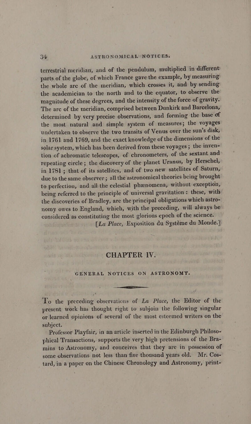 terrestrial meridian, and of the pendulum, multiplied in different parts of the globe, of which France gave the example, by measuring the whole arc of the meridian, which crosses it, and by sending the academician to the north and to the equator, to observe the magnitude of these degrees, and the intensity of the force of gravity. The arc of the meridian, comprised between Dunkirk and Barcelona, determined by very precise observations, and forming the base of the most natural and simple system of measures; the voyages undertaken to observe the two transits of Venus over the sun’s disk, in 1761 and 1769, and the exact knowledge of the dimensions of the solar system, which has been derived from these voyages ; the inven- tion of achromatic telescopes, of chronometers, of the sextant and repeating circle; the discovery of the planet Uranus, by Herschel, in 1781 ; that of its satellites, and of two new satellites of Saturn, due to the same observer ; all the astronomical theories being brought to perfection, and all the celestial phenomena, without exception, being referred to the principle of universal gravitation : these, with the discoveries of Bradley, are the principal obligations which astro- nomy owes to England, which, with the preceding, will always be considered as constituting the most glorious epoch of the science. [La Place, Exposition du Systéme du Monde.} CHAPTER IV. GENERAL NOTICES ON ASTRONOMY. a To the preceding observations of La Place, the Editor of the present work has thought right to subjoin the following ‘singular or learned opinions of several of the most esteemed writers on the subject. Professor Playfair, in an article inserted in the Edinburgh Philoso- phical Transactions, supports the very high pretensions of the Bra- mins to Astronomy, and conceives that they are in possession of some observations not less than five thousand years old. Mr. Cos- tard, in a paper on the Chinese Chronology and Astronomy, print-