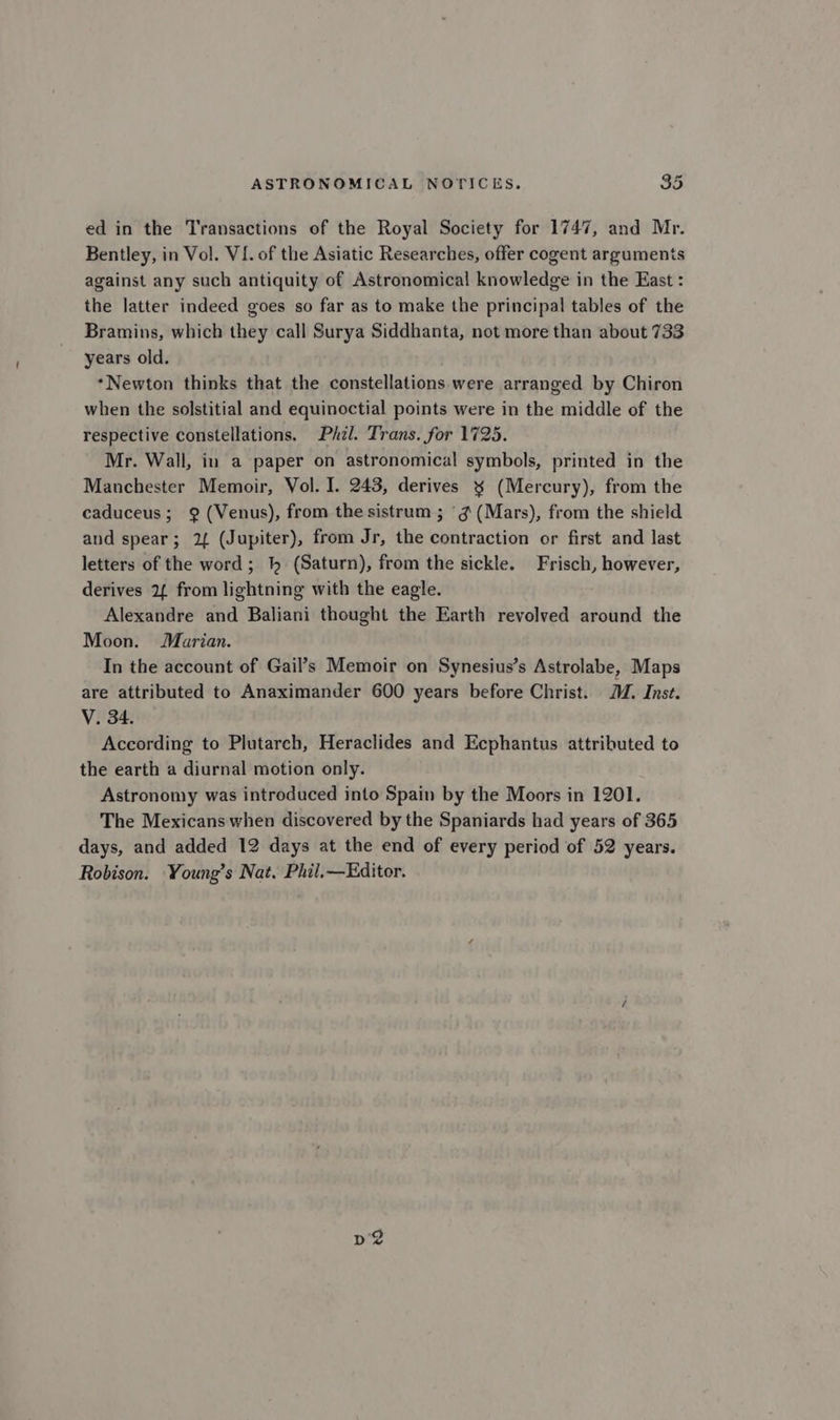 Tod ed in the Transactions of the Royal Society for 1747, and Mr. Bentley, in Vol. VI. of the Asiatic Researches, offer cogent arguments against any such antiquity of Astronomical knowledge in the East : the latter indeed goes so far as to make the principal tables of the Bramins, which they call Surya Siddhanta, not more than about 733 years old. ‘Newton thinks that the constellations were arranged by Chiron when the solstitial and equinoctial points were in the middle of the respective constellations. Phzl. Trans. for 1725. Mr. Wall, in a paper on astronomical symbols, printed in the Manchester Memoir, Vol. I. 243, derives x (Mercury), from the caduceus; 9? (Venus), from the sistrum ; ‘g (Mars), from the shield and spear; 2{ (Jupiter), from Jr, the contraction or first and last letters of the word; } (Saturn), from the sickle. Frisch, however, derives 2 from lightning with the eagle. Alexandre and Baliani thought the Earth revolved around the Moon. Marian. In the account of Gail’s Memoir on Synesius’s Astrolabe, Maps are attributed to Anaximander 600 years before Christ. MM. Inst. V. 34. According to Plutarch, Heraclides and Ecphantus attributed to the earth a diurnal motion only. Astronomy was introduced into Spain by the Moors in 1201. The Mexicans when discovered by the Spaniards had years of 365 days, and added 12 days at the end of every period of 52 years. Robison. Young’s Nat. Phil.—Editor.