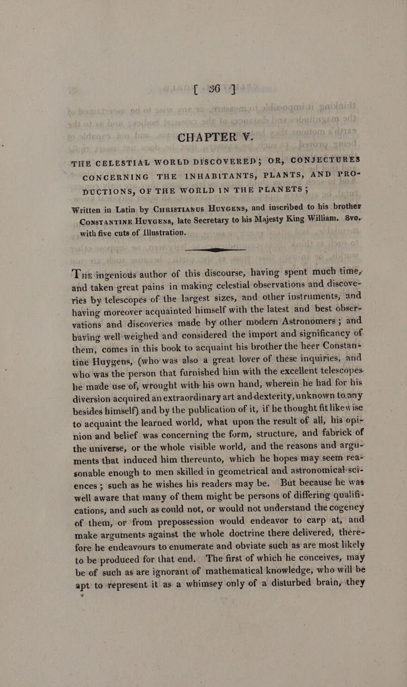 [ 96] CHAPTER V. THE CELESTIAL WORLD DISCOVERED; OR, CONJECTURES CONCERNING THE INHABITANTS, PLANTS, AND PRO- DUCTIONS, OF THE WORLD IN THE PLANETS 5 Written in Latin by Curistianus Huyeens, and inscribed to his brother ConsTANTINE Houycens, late Secretary to his Majesty King William. 8vo. with five cuts of Illustration. sa Tue ingenious author of this discourse, having spent much time, and taken great pains in making celestial observations and discove- ries by: telescopes of the largest sizes, and other instruments, and having moreover acquainted himself with the latest and best obser- vations and discoveries made by other modern Astronomers ; and baving well'weighed and considered the import and significancy of them, comes in this book to acquaint his brother the heer Constan= tine Huygens, (who' was also a great lover of these inquiries, and who was the person that furnished him with the excellent telescopes. he made use ‘of, wrought with his own hand, wherein he had for his diversion acquired an extraordinary art anddexterity, unknown to.any besides himself) and by the publication of it, if he thought fit likewise to acquaint the learned world, what upon the result of all, his opi nion and belief was concerning the form, structure, and fabrick of the universe, or the whole visible world, and the reasons and argu~ ments that induced him thereunto, which he hopes may seem rea- sonable enough to men skilled in geometrical and astronomical sci- ences ; such as he wishes his readers may be. But because he was: well aware that many of them might be persons of differing quatifi- cations, and such as could not, or would not understand the cogency of them, or from prepossession would endeavor to carp at, and make arguments against the whole doctrine there delivered, there- fore he endeavours to enumerate and obviate such as are most likely to be produced for that end. ‘The first of which he conceives, may be of such as are ignorant of mathematical knowledge, who will be apt to represent it as a whimsey only of a disturbed brain, they ¥