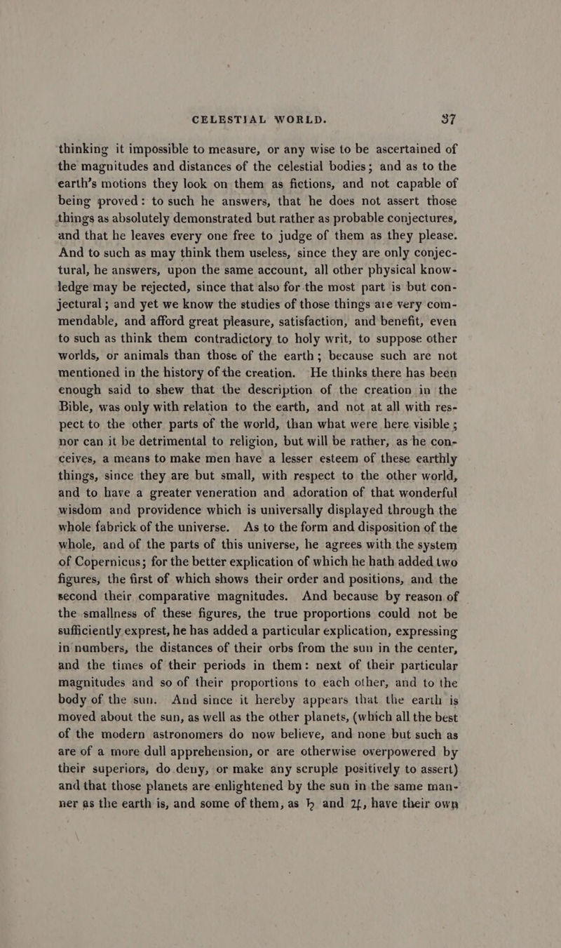 thinking it impossible to measure, or any wise to be ascertained of the magnitudes and distances of the celestial bodies; and as to the earth’s motions they look on them as fictions, and not capable of being proved: to such he answers, that he does not assert those things as absolutely demonstrated but rather as probable conjectures, and that he leaves every one free to judge of them as they please. And to such as may think them useless, since they are only conjec- tural, he answers, upon the same account, all other physical know- ledge may be rejected, since that also for the most part is but con- jectural ; and yet we know the studies of those things are very com- mendable, and afford great pleasure, satisfaction, and benefit, even to such as think them contradictory to holy writ, to suppose other worlds, or animals than those of the earth; because such are not mentioned in the history of the creation. He thinks there has been enough said to shew that the description of the creation in the Bible, was only with relation to the earth, and not at all with res- pect to the other parts of the world, than what were here visible ; nor can it be detrimental to religion, but will be rather, as he con- ceiyes, a means to make men have a lesser esteem of these earthly things, since they are but small, with respect to the other world, and to have a greater veneration and adoration of that wonderful wisdom and providence which is universally displayed through the whole fabrick of the universe. As to the form and disposition of the whole, and of the parts of this universe, he agrees with the system of Copernicus; for the better explication of which he hath added two figures, the first of which shows their order and positions, and the second their comparative magnitudes. And because by reason of the smallness of these figures, the true proportions could not be sufficiently exprest, he has added a particular explication, expressing in numbers, the distances of their orbs from the sun in the center, and the times of their periods in them: next of their particular magnitudes and so of their proportions to each other, and to the body of the sun. And since it hereby appears that the earth is moved about the sun, as well as the other planets, (which all the best of the modern astronomers do now believe, and none but such as are of a more dull apprehension, or are otherwise overpowered by their superiors, do deny, or make any scruple positively to assert) and that those planets are enlightened by the sun in the same man- ner as the earth is, and some of them, as h and 2{, have their own