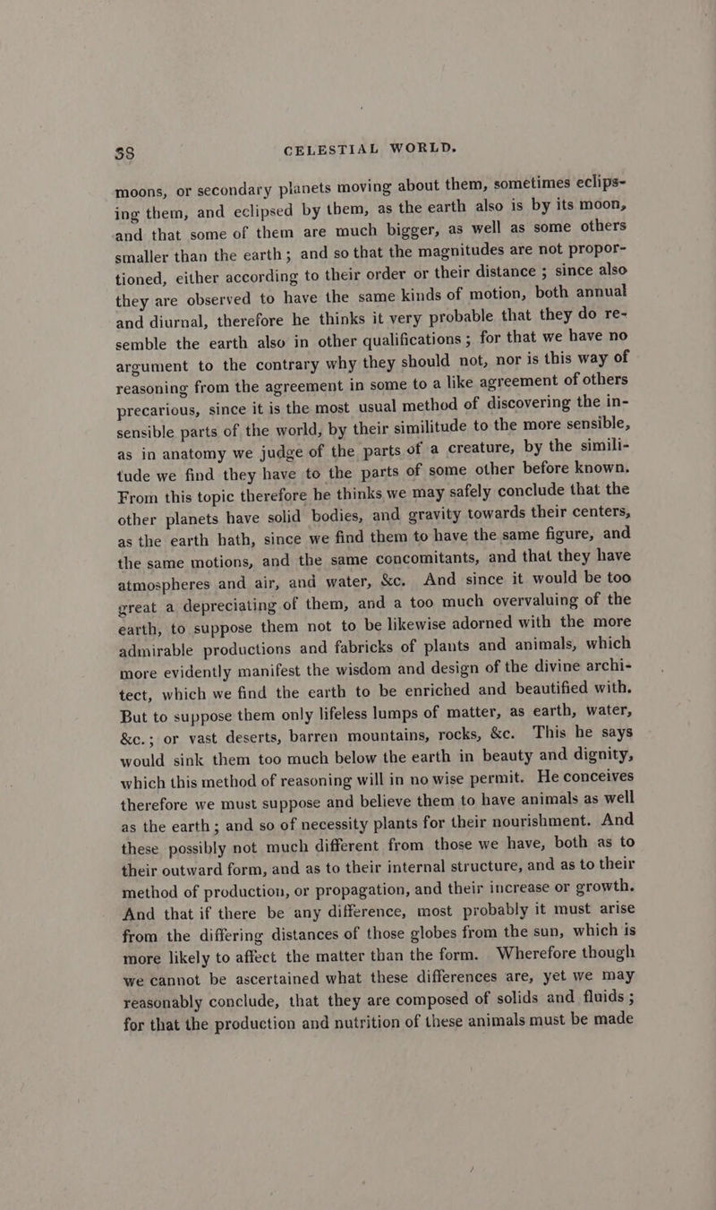 moons, or secondary planets moving about them, sometimes eclips- ing them, and eclipsed by them, as the earth also is by its moon, and that some of them are much bigger, as well as some others smaller than the earth; and so that the magnitudes are not propor- tioned, either according to their order or their distance ; since also they are observed to have the same kinds of motion, both annual and diurnal, therefore he thinks it very probable that they do re- semble the earth also in other qualifications ; for that we have no argument to the contrary why they should not, nor is this way of reasoning from the agreement in some to a like agreement of others precarious, since it is the most usual method of discovering the in- sensible parts of the world, by their similitude to the more sensible, as in anatomy we judge of the parts of a creature, by the simili- tude we find they have to the parts of some other before known. From this topic therefore he thinks we may safely conclude that the other planets have solid bodies, and gravity towards their centers, as the earth hath, since we find them to have the same figure, and the same motions, and the same concomitants, and that they have atmospheres and air, and water, &c. And since it would be too great a depreciating of them, and a too much overvaluing of the earth, to suppose them not to be likewise adorned with the more admirable productions and fabricks of plants and animals, which more evidently manifest the wisdom and design of the divine archi- tect, which we find the earth to be enriched and beautified with. But to suppose them only lifeless lumps of matter, as earth, water, &c.; or vast deserts, barren mountains, rocks, &c. This he says would sink them too much below the earth in beauty and dignity, which this method of reasoning will in no wise permit. He conceives therefore we must suppose and believe them to have animals as well as the earth; and so of necessity plants for their nourishment. And these possibly not much different from those we have, both as to their outward form, and as to their internal structure, and as to their method of production, or propagation, and their increase or growth. And that if there be any difference, most probably it must arise from the differing distances of those globes from the sun, which is more likely to affect the matter than the form. Wherefore though we cannot be ascertained what these differences are, yet we may reasonably conclude, that they are composed of solids and fluids ; for that the production and nutrition of these animals must be made