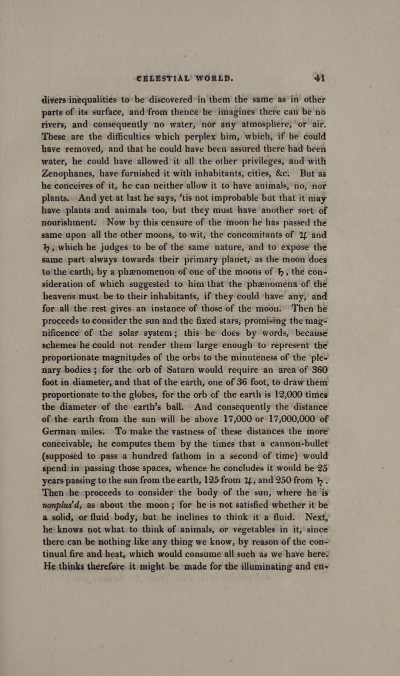 divers inequalities: to be discovered in them the same as in other parts of its surface, and from thence he ‘imagines there can be no rivers, and consequently no water, nor any atmosphere, ‘or ‘air. These are the difficulties which perplex him, which, if he could have removed, and that he could have been assured there had been water, he could have allowed it all the other privileges, and with Zenophanes, have furnished it with inhabitants, cities, &amp;c. But as he conceives of it, he can neither allow it to have animals, no, nor plants. And yet at last he says, ’tis not improbable but that it may have plants and animals too, but they must have another sort of nourishment. Now by this censure of the moon he has passed the same upon all the other moons, to wit, the concomitants of 2¢ and hk, which he judges to be of the same nature, and to expose’ the same part always towards their primary planet, as the moon does to the earth, by a phenomenon of one of the moons of h, the con- sideration of which suggested to him that the phenomena of the heavens must. be to their inhabitants, if they could have any, and for all the rest gives an instance of those of the moon.’ Then he proceeds to consider the sun and the fixed stars, promising the mag- nificence of the solar system; this he does by words, because schemes he could not render them large enough to represent the proportionate magnitudes of the orbs to the minuteness of the ple- nary bodies ; for the orb of Saturn would require an area of 360 foot in diameter, and that of the earth, one of 36 foot, to draw them proportionate to the globes, for the orb of the earth is 12,000 times the diameter of the earth’s ball. And consequently the distance of the earth from the sun will: be above 17,000 or 17,000,000 of German miles. ‘To make the vastness of these distances the more conceivable, he computes them by the times that a cannon-bullet (supposed to pass a hundred fathom in a second of time) would spend in’ passing those spaces, whence he concludes it would be 25 years passing to the sun from the earth, 125 from 24, and 250 from h. Then he. proceeds to consider the body of the sun, where he jis nonplus'd; as about the moon; for he is not satisfied whether it be a solid, or fluid. body, but: he inclines to think it a fluid. Next, he knows not what to think of animals, or vegetables in it; since there:can be nothing like any thing we know, by reason of the con- tinual fire and heat, which would consume all such as we have here. He thinks therefore it might be made for the illuminating and en-